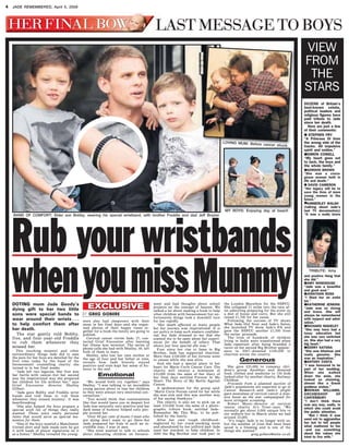 Rub your wristbands
whenyoumissMummy
I’ll never forget her
DOTING mum Jade Goody’s
dying gift to her two little
sons were special bands to
wear around their wrists . . .
to help comfort them after
her death.
The star gently told Bobby,
five, and four-year-old Freddie
to rub them whenever they
missed her.
This touching moment and other
extraordinary things Jade did to ease
the pain for her boys are detailed for the
first time today by the head of the
bereavement counselling charity she
turned to in her final weeks.
“Jade left two legacies. Her first was
her battle with cancer—but her second
was the inspirational way she prepared
her children for life without her,” says
Grief Encounter director Shelley
Gilbert.
“Jade gave Bobby and Freddie wrist
bands and told them to ‘rub them
whenever they missed mummy’. It was
heartbreaking.
“She also helped the boys prepare a
special wish list of things they really
wanted. These were really personal
items that would serve as special me-
mentos for them.
“One of the boys wanted a Manchester
United shirt and Jade made sure he got
it with loads of player signatures on it
as a bonus.” Shelley revealed the young-
sters also had sleepovers with their
mum in her final days—and she organ-
ised photos of their happy times to-
gether for a book the family are going to
publish.
Cervical cancer victim Jade, 27, con-
tacted Grief Encounter after learning
her illness was terminal. The series of
phone calls she had with Shelley, 46, left
both of them in tears.
Shelley, who lost her own mother at
the age of four and her father at nine,
reveals how Jade bravely stayed
positive—and even kept her sense of hu-
mour to the end.
Emotional
“We would both cry together,” says
Shelley. “I was talking to an incredible
young person about to lose her children
so they were always very emotional con-
versations.”
“You would think that conversations
like that would leave you in despair but
Jade was naturally very positive and her
dark sense of humour helped rally peo-
ple around her.
“Over 90 per cent of mums I meet who
are dying don’t want to go there—but
Jade prepared her kids in such an in-
credible way, I was in awe.
“She even wanted to talk to schools
about educating children on bereave-
ment and had thoughts about school
projects on the concept of heaven. We
talked a lot about making a book to help
other children with bereavement but un-
fortunately things took a downhill turn
for her rapidly.
“Her death affected so many people
but her journey was inspirational. It is
our policy to keep such matters confiden-
tial, but Jade stressed to me that she
wanted me to be open about her experi-
ences for the benefit of others. That
shows just how special she was.”
Ever since her rise to fame in Big
Brother, Jade has supported charities.
More than £100,000 of her fortune went
to causes while she was alive.
And she had a special place in her
heart for Marie Curie Cancer Care. The
charity will receive a minimum of
£25,000 from the sales of her diary of
her final days entitled Forever In My
Heart: The Story of My Battle Against
Cancer.
A spokeswoman for the group said:
“Marie Curie Nurses cared for her while
she was sick and this was another way
of her saying thankyou.”
The charity is also set to pick up at
least £10,000 from the sales of a photo-
graphic tribute book, entitled Jade—
Remember Me This Way, to be pub-
lished by the family.
After her own tough childhood—
neglected by her crack-smoking mum
and abandoned by her jailbird dad—Jade
used her stardom to help children. In
2006 the Big Brother star took part in
the London Marathon for the NSPCC.
She collapsed 21 miles into the race af-
ter admitting preparing for the event on
a diet of booze and curry. But she still
raised £1,700 for her cause.
Following the success of TV shows
What Jade Did Next and Jade’s Salon,
she launched TV show Jade’s PA and
gave the NSPCC another £1,500 from
the series’ proceeds.
The lives of hundreds of children
living in India were transformed when
Jade—repentant after being branded a
racist on her second Big Brother appear-
ance in 2007—donated £100,000 to
charities across the country.
Generous
She gave £25,000 to runaway chil-
dren’s group Anubhav and donated
food, clothes and medicine to 126 kids
looked after by another charity, Railway
Children.
Proceeds from a planned auction of
Jade’s possessions are expected to go to
Cancer Research—and Jade’s plight
gave awareness of cervical cancer a mas-
sive boost as the star campaigned for
more stringent screening.
Robert Music—director of cervical
cancer charity Jo’s Trust—says: “We
normally get about 8,000 unique hits to
our website but in March alone we had
around 22,000.
“It’s tragic Jade is no longer with us,
but the number of lives that have been
saved is a blessing and is one of the
things she wanted.”
greg.gobere@notw.co.uk
DOZENS of Britain’s
best-known celebs,
political leaders and
religious figures have
paid tribute to Jade
since her death.
Here are just a few
of their comments:
l STEPHEN FRY
“A Princess Di from
the wrong side of the
tracks. All impulsive
spirit and smiles.”
lSIMON COWELL
“My heart goes out
to Jack, the boys and
the whole family.”
lGORDON BROWN
“She was a coura-
geous woman both in
life and death.”
l DAVID CAMERON
“Her legacy will be to
save the lives of more
young women in the
future.”
lKIMBERLEY WALSH
(talking about Jade’s
last TV documentary)
“It was a really brave
and positive thing that
she did.”
lAMY WINEHOUSE
“Jade was a beautiful
and good soul.”
lJONATHAN ROSS
“I liked her an awful
lot.”
lKATHERINE JENKINS
“Jade was so strong
and brave. She will
always be remembered
with respect and admi-
ration.”
lRICHARD MADELEY
“She may have had a
lousy education but
she was very switched
on. She also had a very
big heart.”
lKERRY KATONA
“She was hilarious and
really genuine. She
was an inspiration.”
lANTONY COSTA
“I was honoured to be
part of her wedding.
When she walked
down the aisle, she
looked so stunning,
almost like a Greek
goddess statue.”
lROWAN WILLIAMS,
ARCHBISHOP OF
CANTERBURY
“I don’t think there
was any way, sadly, in
which she could avoid
the public attention.
“But I think it was
used not to aggrandise
her but to tell people
what mattered to her
–and say something
about the values she
tried to live with.”
EXCLUSIVEEXCLUSIVE
LAST MESSAGE TO BOYS
BAND OF COMFORT: Elder son Bobby, wearing his special wristband, with brother Freddie and dad Jeff Brazier
BY GREG GOBERE
MY BOYS: Enjoying day at beach
LOVING MUM: Before cancer struck
VIEW
FROM
THE
STARS
TRIBUTE: Amy
4 JADE REMEMBERED, April 5, 2009
 