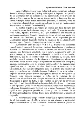Byzantion Nea Hellás, 19-20, 2000-2001
107
A un rival tan peligroso como Bulgaria, Bizancio nunca hizo nada por
federarlo, sino que lo derrotó (1018) y lo incorporó al imperio. La expansión
de los Comnenos por los Balcanes no fue acompañada de la creación de
reinos satélites, sino de la anexión de tierras serbias y húngaras. Por eso
Serbia y Hungría nunca fueron una barrera protectora, al contrario, como no
se resignaban a la pérdida de espacio, menudearon las guerras y dejaron paso
libre a las fuerzas de la III Cruzada (1187).
El cambio de política es evidente en relación con Italia. Primero, con
la consolidación de los lombardos, surgen en el siglo IX pequeños estados,
como Gaeta, Spoleto, Benevento, etc., que mantendrán una relación de
semiindependencia con Bizancio y siendo de extrema utilidad para mediar con
los francos, en Occidente, y con los árabes en su expansión por el
Mediterráneo central, haciendo posible la extensión de la administración
bizantina bajo la fórmula de los catepanatos del sur de Italia.
Resumiendo, entre los siglos VIII y el XI Bizancio fue liquidando
gradualmente el sistema de formaciones estatales federadas que protegían sus
fronteras. Así fue abriéndose en cambio la base de una política exterior que
requería una diplomacia unilateral, con el natural desequilibrio entre las
partes, aunque se mantuvo una terminología, y también un ceremonial,
tradicionales, que no se correspondían con la realidad e, incluso, hasta
resultaba contradictorio con ella. La diplomacia bizantina requerirá cada vez
más de una acción exterior dirigida a equilibrar las relaciones con cada parte,
mediante instrumentos como las alianzas matrimoniales y las negociaciones
específicas con el concurso de altos funcionarios o miembros de la
aristocracia. El paso siguiente obligará ya a que sea el propio emperador quien
tenga que encabezar las embajadas llevando él el peso de las negociaciones.
Se puede observar que este proceso de progresiva pérdida del peso político de
Bizancio como potencia universal se refleja en la variación de los
instrumentos diplomáticos. Por ejemplo, los tratados en forma de crisóbula
desaparecen a partir de 1261, o sea, pierden su carácter de privilegios
imperiales. La diplomacia bizantina abandona la ilusión de que el emperador
es una especie de „padre‟ de los fœderati; así los sultanes pasan a ser tratados
en lenguaje diplomático como "amigos" o, a lo sumo, "hermanos". Todo esto
significa una progresiva pérdida de poder y que se traduce en el
debilitamiento del respeto político de que había gozado la figura y función del
emperador.
Si durante mucho tiempo se tendió a creer que la diplomacia bizantina
fue el instrumento más flexible y exitoso de que dispuso la cristiandad,
propiciando la creación de una "comunidad" de estados ortodoxos (Byzantine
 