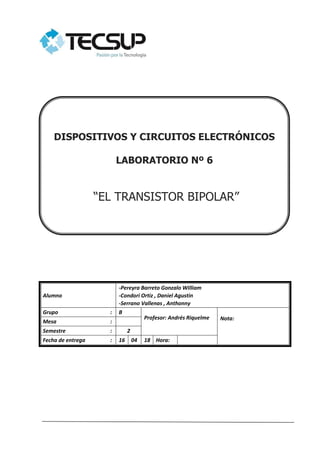 Alumno
-Pereyra Barreto Gonzalo William
-Condori Ortiz , Daniel Agustin
-Serrano Vallenas , Anthonny
Grupo : B
Profesor: Andrés Riquelme Nota:
Mesa :
Semestre : 2
Fecha de entrega : 16 04 18 Hora:
DISPOSITIVOS Y CIRCUITOS ELECTRÓNICOS
LABORATORIO Nº 6
“EL TRANSISTOR BIPOLAR”
 