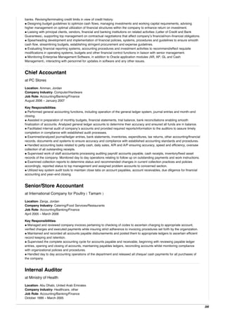 banks. Revising/terminating credit limits in view of credit history.
• Designing budget guidelines to optimize cash flows, managing investments and working capital requirements, advising
higher management on optimal utilization of financial structures within the company to enhance return on investment.
• Liaising with principal clients, vendors, financial and banking institutions on related activities (Letter of Credit and Bank
Guarantees), supporting top management on contractual negotiations that affect company’s financial/non-financial obligations.
• Spearheading development and implementation of financial policies, systems, procedures and guidelines to ensure smooth
cash flow, streamlining budgets, establishing stringent procurement and expense guidelines.
• Evaluating financial reporting systems, accounting procedures and investment activities to recommend/effect requisite
modifications in operating systems, budgets and other financial control functions in liaison with senior management.
• Monitoring Enterprise Management Software, in addition to Oracle application modules (AR, AP, GL and Cash
Management), interacting with personnel for updates in software and any other issues.
Chief Accountant
at PC Stores
Location: Amman, Jordan
Company Industry: Computer/Hardware
Job Role: Accounting/Banking/Finance
August 2006 - January 2007
Key Responsibilities:
• Performed general accounting functions, including operation of the general ledger system, journal entries and month-end
closing.
• Assisted in preparation of monthly budgets, financial statements, trial balance, bank reconciliations enabling smooth
finalization of accounts. Analyzed general ledger accounts to determine their accuracy and ensured all funds are in balance.
• Facilitated internal audit of company’s accounts and provided required reports/information to the auditors to assure timely
completion in compliance with established audit processes.
• Examined/analyzed journal/ledger entries, bank statements, inventories, expenditures, tax returns, other accounting/financial
records, documents and systems to ensure accuracy and compliance with established accounting standards and procedures.
• Handled accounting tasks related to petty cash, daily sales, A/R and A/P ensuring accuracy, speed and efficiency, oversaw
collection of all outstanding receipts.
• Supervised work of staff accountants processing auditing payroll/ accounts payable, cash receipts, inventory/fixed asset
records of the company. Monitored day to day operations relating to follow up on outstanding payments and work instructions.
• Examined collection reports to determine status and recommended changes in current collection practices and policies
accordingly, reported status to top management and assigned problem accounts to concerned section.
• Utilized key system audit tools to maintain close tabs on account payables, account receivables, due diligence for financial
accounting and year-end closing.
Senior/Store Accountant
at International Company for Poultry ( Tamam )
Location: Zarqa, Jordan
Company Industry: Catering/Food Services/Restaurants
Job Role: Accounting/Banking/Finance
April 2005 - March 2006
Key Responsibilities:
• Managed and reviewed company invoices pertaining to checking of codes to ascertain charging to appropriate account,
verified charges and executed payments while insuring strict adherence to invoicing procedures set forth by the organization.
• Maintained and recorded all accounts payable disbursements and posted them to appropriate ledgers to ascertain efficient
record keeping and retention.
• Supervised the complete accounting cycle for accounts payable and receivable, beginning with reviewing payable ledger
entries, opening and closing of accounts, maintaining payables ledgers, reconciling accounts whilst monitoring compliance
with organizational policies and procedures.
• Handled day to day accounting operations of the department and released all cheque/ cash payments for all purchases of
the company.
Internal Auditor
at Ministry of Health
Location: Abu Dhabi, United Arab Emirates
Company Industry: Healthcare, other
Job Role: Accounting/Banking/Finance
October 1999 - March 2005
3/6
 