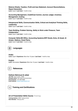 Balance Sheets, Taxation, Profit and loss Statement, Account Reconciliations,
Report Generation
Level: Expert | Last Used: 1 month or less
Accounting Management, Credit/Cost Control, Journal, Ledger, Inventory
Management, Costing
Level: Expert | Last Used: 1 month or less
Interpersonal Skills, Communication Skills, Critical and Analytical Thinking Skills,
Leadership
Level: Expert | Last Used: 1 month or less
Team Building, Problem Solving, Ability to Work under Pressure, Team
Collaboration
Level: Expert | Last Used: 1 month or less
Computer Skills:MS Office, Accounting Systems:ERP Oracle, Emis, Al Awael, Al
Ameen, Stalions, Great Plains
Level: Expert | Last Used: 1 month or less
Languages
Arabic
Level: Expert | Experience: More than 10 years | Last Used: 1 month or less
English
Level: Intermediate | Experience: More than 10 years | Last Used: 1 month or less
References
Haitham Mahmoud Al Jallad
Job Title: Team Leader- C&RE
Company Name: Abu Dhabi Commercial Bank
Phone Number: +971.506178006
Email Address: haitham.jallad@gmail.com
Training and Certifications
Art of Presentation Skills Course (Training)
Training Institute: OABC Training Center
Date Attended: February 2012
5/6
 