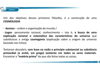 10
Um dos objetivos desses primeiros filósofos, é a construção de uma
COSMOLOGIA
- kosmos – ordem e organização do mundo /
- Logos- pensamento racional, conhecimento – isto é, a busca de uma
explicação racional e sistemática das características do universo que
substituísse a antiga cosmogonia (explicação sobre a origem do universo
baseada nos mitos).
Tentaram descobrir, com base na razão o princípio substancial ou substância
primordial (a arché, em grego) existente em todos os seres materiais.
Encontrar a “matéria prima” de que são feitas todas as coisas.
 