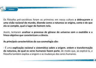 12
Os filósofos pré-socráticos foram os primeiros em nossa cultura a debruçarem a
uma visão racional do mundo, dizendo como a natureza se origina, como e de que
ela se compõe, qual o lugar do homem nela.
Assim, tentaram analisar o processo de gênese do universo com a exatidão e a
frieza objetiva que caracterizam a ciência.
As principais características da sua cosmologia são:
- É uma explicação racional e sistemática sobre a origem, ordem e transformação
da natureza, da qual os seres humanos fazem parte, de modo que, ao explicá-la, a
filosofia também explica a origem e as mudanças dos seres humanos.
 