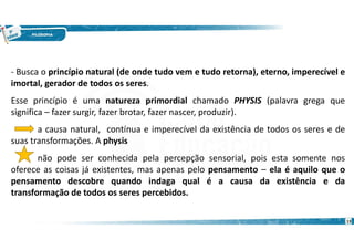 13
- Busca o princípio natural (de onde tudo vem e tudo retorna), eterno, imperecível e
imortal, gerador de todos os seres.
Esse princípio é uma natureza primordial chamado PHYSIS (palavra grega que
significa – fazer surgir, fazer brotar, fazer nascer, produzir).
a causa natural, contínua e imperecível da existência de todos os seres e de
suas transformações. A physis
não pode ser conhecida pela percepção sensorial, pois esta somente nos
oferece as coisas já existentes, mas apenas pelo pensamento – ela é aquilo que o
pensamento descobre quando indaga qual é a causa da existência e da
transformação de todos os seres percebidos.
 