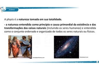 14
A physis é a natureza tomada em sua totalidade.
- a natureza entendida como princípio e causa primordial da existência e das
transformações das coisas naturais (incluindo os seres humanos) e entendida
como o conjunto ordenado e organizado de todos os seres naturais ou físicos.
revistadeciframe.com fotosdanet.com
 