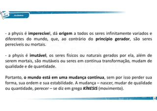 15
- a physis é imperecível, dá origem a todos os seres infinitamente variados e
diferentes do mundo, que, ao contrário do princípio gerador, são seres
perecíveis ou mortais.
- a physis é imutável, os seres físicos ou naturais gerados por ela, além de
serem mortais, são mutáveis ou seres em contínua transformação, mudam de
qualidade e de quantidade.
Portanto, o mundo está em uma mudança contínua, sem por isso perder sua
forma, sua ordem e sua estabilidade. A mudança – nascer, mudar de qualidade
ou quantidade, perecer – se diz em grego KÍNESIS (movimento).
 