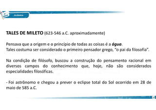 17
TALES DE MILETO (623-546 a.C. aproximadamente)
Pensava que a origem e o princípio de todas as coisas é a água.
Tales costuma ser considerado o primeiro pensador grego, “o pai da filosofia”.
Na condição de filósofo, buscou a construção do pensamento racional em
diversos campos do conhecimento que, hoje, não são considerados
especialidades filosóficas.
- Foi astrônomo e chegou a prever o eclipse total do Sol ocorrido em 28 de
maio de 585 a.C.
 