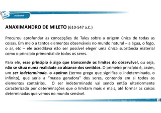 18
ANAXIMANDRO DE MILETO (610-547 a.C.)
Procurou aprofundar as concepções de Tales sobre a origem única de todas as
coisas. Em meio a tantos elementos observáveis no mundo natural – a água, o fogo,
o ar, etc – ele acreditava não ser possível eleger uma única substância material
como o princípio primordial de todos os seres.
Para ele, esse princípio é algo que transcende os limites do observável, ou seja,
não se situa numa realidade ao alcance dos sentidos. O primeiro princípio é, assim,
um ser indeterminado, o apeíron (termo grego que significa o indeterminado, o
infinito), que seria a “massa geradora” dos seres, contendo em si todos os
elementos contrários. O ser indeterminado vai sendo então ulteriormente
caracterizado por determinações que o limitam mais e mais, até formar as coisas
determinadas que vemos no mundo sensível.
 