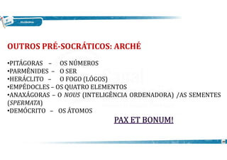 20
OUTROS PRÉ-SOCRÁTICOS: ARCHÉ
•PITÁGORAS – OS NÚMEROS
•PARMÊNIDES – O SER
•HERÁCLITO – O FOGO (LÓGOS)
•EMPÉDOCLES – OS QUATRO ELEMENTOS
•ANAXÁGORAS – O NOUS (INTELIGÊNCIA ORDENADORA) /AS SEMENTES
(SPERMATA)
•DEMÓCRITO – OS ÁTOMOS
 