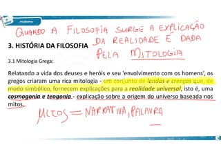 6
3. HISTÓRIA DA FILOSOFIA
3.1 Mitologia Grega:
Relatando a vida dos deuses e heróis e seu 'envolvimento com os homens’, os
gregos criaram uma rica mitologia - um conjunto de lendas e crenças que, de
modo simbólico, fornecem explicações para a realidade universal, isto é, uma
cosmogonia e teogonia - explicação sobre a origem do universo baseada nos
mitos.
 