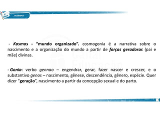 7
- Gonia: verbo gennao – engendrar, gerar, fazer nascer e crescer, e o
substantivo genos – nascimento, gênese, descendência, gênero, espécie. Quer
dizer “geração”, nascimento a partir da concepção sexual e do parto.
- Kosmos - “mundo organizado”. cosmogonia é a narrativa sobre o
nascimento e a organização do mundo a partir de forças geradoras (pai e
mãe) divinas.
 