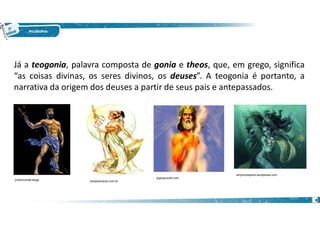 8
Já a teogonia, palavra composta de gonia e theos, que, em grego, significa
“as coisas divinas, os seres divinos, os deuses”. A teogonia é portanto, a
narrativa da origem dos deuses a partir de seus pais e antepassados.
jvictorocha8.blogs essaseoutras.com.br
jogospuzzle.com
emyhouseplus.wordpress.com
 