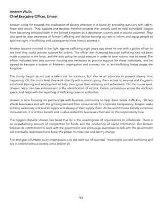 93	
Andrew Wallis
Chief Executive Officer, Unseen
Unseen works for towards the eradication of slavery wherever it is found by providing survivors with safety,
hope and choice. They support and develop frontline projects that actively seek to help vulnerable people
from becoming enslaved both in the United Kingdom as a destination country and in source countries. They
also work to raise awareness of human trafficking and deliver training courses to inform and equip people to
spot the signs of trafficking and subsequently know how to address it.
Andrew became involved in the fight against trafficking eight years ago when he met with a police officer to
see how they could provide support for victims. The officer was frustrated because trafficking had not been
made a priority in the force, and the only policy he could execute in order to save victims, was to arrest. The
officer indicated that safe survivor housing was necessary to provide support for these individuals, and he
agreed to become a trustee of Andrew’s organization and connect him to anti-trafficking forces across the
Kingdom.
The charity began as not just a safety net for survivors, but also as an advocate to prevent slavery from
happening. On the micro level they work directly with survivors giving them access to services and long-term
vocational training and employment to help them grow their resiliency and self-esteem. On the macro level,
Unseen helps train law enforcement in the identification of victims, fosters partnerships across the abolition
space, and helps with the reporting of trafficking cases to authorities.
Unseen is now focusing on partnerships with business community to help them tackle trafficking. Slavery
affects businesses and with the growing demand from consumerism for corporate transparency, Unseen seeks
to bring awareness and end to supply side slavery in their supply chain. As the world moves socially conscious
consumerism, it is to their benefit and is value-added for businesses that take on this responsibility now.
The biggest obstacle Unseen has faced thus far is the unwillingness of organizations to collaborate. There is
an overwhelming amount of competition for funds and the production of useful information. But Unseen
believes its commitment to work with the government and encourage businesses to talk with the government
will eventually reap reward and foster the power to make real and lasting change.
The end goal of Unseen as an organization is to put itself out of business - meaning to put end trafficking and
live in a world without slavery, once and for all.
 