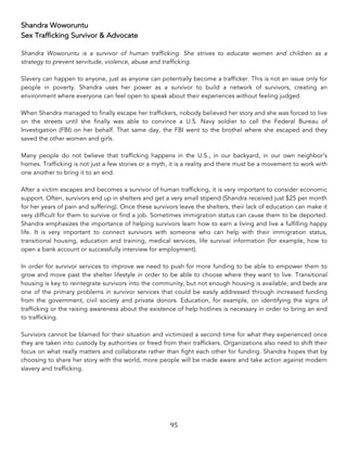 95	
Shandra Woworuntu
Sex Trafficking Survivor & Advocate
Shandra Woworuntu is a survivor of human trafficking. She strives to educate women and children as a
strategy to prevent servitude, violence, abuse and trafficking.
Slavery can happen to anyone, just as anyone can potentially become a trafficker. This is not an issue only for
people in poverty. Shandra uses her power as a survivor to build a network of survivors, creating an
environment where everyone can feel open to speak about their experiences without feeling judged.
When Shandra managed to finally escape her traffickers, nobody believed her story and she was forced to live
on the streets until she finally was able to convince a U.S. Navy soldier to call the Federal Bureau of
Investigation (FBI) on her behalf. That same day, the FBI went to the brothel where she escaped and they
saved the other women and girls.
Many people do not believe that trafficking happens in the U.S., in our backyard, in our own neighbor’s
homes. Trafficking is not just a few stories or a myth, it is a reality and there must be a movement to work with
one another to bring it to an end.
After a victim escapes and becomes a survivor of human trafficking, it is very important to consider economic
support. Often, survivors end up in shelters and get a very small stipend (Shandra received just $25 per month
for her years of pain and suffering). Once these survivors leave the shelters, their lack of education can make it
very difficult for them to survive or find a job. Sometimes immigration status can cause them to be deported.
Shandra emphasizes the importance of helping survivors learn how to earn a living and live a fulfilling happy
life. It is very important to connect survivors with someone who can help with their immigration status,
transitional housing, education and training, medical services, life survival information (for example, how to
open a bank account or successfully interview for employment).
In order for survivor services to improve we need to push for more funding to be able to empower them to
grow and move past the shelter lifestyle in order to be able to choose where they want to live. Transitional
housing is key to reintegrate survivors into the community, but not enough housing is available, and beds are
one of the primary problems in survivor services that could be easily addressed through increased funding
from the government, civil society and private donors. Education, for example, on identifying the signs of
trafficking or the raising awareness about the existence of help hotlines is necessary in order to bring an end
to trafficking.
Survivors cannot be blamed for their situation and victimized a second time for what they experienced once
they are taken into custody by authorities or freed from their traffickers. Organizations also need to shift their
focus on what really matters and collaborate rather than fight each other for funding. Shandra hopes that by
choosing to share her story with the world, more people will be made aware and take action against modern
slavery and trafficking.
 
