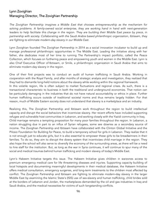 96	
Lynn Zovighian
Managing Director, The Zovighian Partnership
The Zovighian Partnership imagines a Middle East that chooses entrepreneurship as the mechanism for
solving problems. A family-owned social enterprise, they are working hand in hand with next-generation
leaders to help facilitate this change in the region. They are building their Middle East peace by piece, in
partnership with society. Collaborating with the Saudi Arabia based philanthropic organization, Ibtissam, they
are fighting to eliminate modern-day slavery in our Middle East.
Lynn Zovighian founded The Zovighian Partnership in 2014 as a social innovation incubator to build up and
manage professional philanthropic opportunities in The Middle East. Leading the initiative along with her
father, she dedicates most of her time to running The Partnership’s impact portfolio, called the Peace
Collection, which focuses on furthering peace and empowering youth and women in the Middle East. Lynn is
also Chief Executive Officer of Ibtissam, or Smile, a philanthropic organization in Saudi Arabia that aims to
eliminate modern-day slavery in the region.
One of their first projects was to conduct an audit of human trafficking in Saudi Arabia. Working in
cooperation with the Royal Family, and after months of strategic analysis and investigation, they realized that
they had to dismantle long-held notions about the slavery while working within the regional framework.
In this volatile region, life is often subject to market fluctuations and regional crises. As such, there is a
transactional characteristic to business in both the traditional and underground economies. That notion can
be particularly damaging in the industries that do not have natural accountability or ethics in place. Further
human trafficking occurs outside of traditional societal norms and thus remains largely hidden. For that
reason, much of Middle Eastern society does not understand that slavery is a marketplace and an industry.
Realizing this, The Zovighian Partnership and Ibtissam work throughout the region to build intellectual
capacity and disrupt the social behaviors that incentivize slavery. Her recent efforts have included supporting
refugee and vulnerable host communities in Lebanon, and working closely with the Yazidi community in Iraq.
Child marriage remains a tempting proposition for many poor families throughout the region. In Lebanon, a
nation struggling due in part to an influx of Syrian refugees, some see dowries as a secondary source of
income. The Zovighian Partnership and Ibtissam have collaborated with the Clinton Global Initiative and the
Pilosio Foundation for Building for Peace, to build a temporary school for girls in Lebanon. They realize that it
is not enough just to educate girls, but it is also essential to empower these girls to be breadwinners in their
families. To do so, they aim to disrupt the dowry system that incentivizes child marriage in the region. They
also hope the school will also serve to diversify the economy of the surrounding areas, as there will be a need
to hire staff for the institution. But, as long as the war in Syria continues, it will continue to spur many of the
social and medical traumas behind human trafficking and modern slavery of today’s Middle East.
Lynn’s Hakeem Initiative targets this issue. The Hakeem Initiative gives children in warzones access to
premium emergency medical care for life threatening diseases and injuries. Supporting capacity building of
local hotspots and documenting meaningful developments in their medical database, the Hakeem Initiative
offers medical consultation, emergency surgeries, and long-term treatments to the children most affected by
conflict. The Zovighian Partnership and Ibtissam are fighting to eliminate modern-day slavery in the larger
Middle East by examining the Islamic State’s (ISIS) use of sex-slavery and human trafficking, child brides sold
at the borders of Lebanon and Jordan, the marketplaces demanded by the oil and gas industries in Iraq and
Saudi Arabia, and the medical necessities for victims of such longstanding conflicts.
 