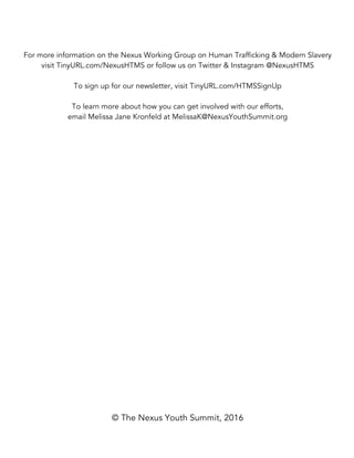 For more information on the Nexus Working Group on Human Trafficking & Modern Slavery
visit TinyURL.com/NexusHTMS or follow us on Twitter & Instagram @NexusHTMS
To sign up for our newsletter, visit TinyURL.com/HTMSSignUp
To learn more about how you can get involved with our efforts,
email Melissa Jane Kronfeld at MelissaK@NexusYouthSummit.org
© The Nexus Youth Summit, 2016
 