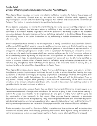 4	
Brooke Axtell
Director of Communications & Engagement, Allies Against Slavery
Allies Against Slavery develops community networks that build slave free cities. To that end they, engage and
mobilize the community through advocacy, education and activism initiatives while supporting and
empowering local survivors of human trafficking alongside their partners and coordinate the Slave-Free City
Network. They believe in pursuing justice for the exploited and enslaved.
Brooke became an advocate for victims of human trafficking after being exposed to child pornography in her
own youth. Not realizing that she was a victim of trafficking, it was not until years later when she was
connected to a counselor that she began to heal from this experience. Her history taught her the important
connection between domestic violence and human trafficking, particularly in the United States. Brooke says
that trafficking victims in the United States often do not self-identify; a problem she continued to see years
later in her work.
Brooke’s experiences have affirmed to her the importance of having conversations about domestic violence
and human trafficking publicly so as to engage the public and increase awareness. She believes that we must
be committed to deepening the conversation around the spectrum of sexual violence, as there are lots of
entry points for identifying the presence of other forms of exploitation. To that end, on a mission to continue
her advocacy, she was invited to speak publicly as a survivor and advocate for victim’s domestic violence at
the 2015 Grammy Awards. By sharing her story on such a public platform, she believes she inspired women to
reach out and seek help. She started receiving messages from women all over the US. Some identified as
victims of domestic violence, others of sexual assault or trafficking. Many had overlapping experiences. Her
work has only strengthened her belief that survivors deserve to be loved and heard. In January 2015, to
continue her efforts she joined Allies Against Slavery in Austin, Texas.
Allies Against Slavery seeks to end slavery in Austin. They view trafficking and slavery as a systemic problem
that affects economies, institutions and individuals. As such, in order to accomplish a slave free city, they map
out spheres of influence by leveraging the synergy of grassroots and strategic initiatives. Through this, they
aim to build a holistic model that addresses the entire problem. They work with the University of Texas to
map Austin's Slavery Footprint while gathering a more accurate understanding of the local nature and
prevalence of the problem. Allies then coordinates with a network of stakeholders from eight key sectors to fill
gaps identified in the local continuum of solutions.
By developing partnerships across in Austin, they are able to view human trafficking in a strategic way so as to
create shared definitions of the problem and of what the solution is going to look like as well as creating a
platform for shared accountability. For the organization, the end game is ending human trafficking and not
the sustainability of one non-profit. In that regard, Allies provides financial assistance to partnering
organizations to aid survivors during recovery. They also host sponsored events that allow them to provide
back to school supplies, summer camp packs and other support initiatives to survivors and their families. By
working with their partners they are better able fill the gaps in care for local survivors of human trafficking.
Brooke emphasizes the need for short-term shelter, counseling and intervention as well as reintegrating
survivors into society, while simultaneously preventing new victims. Allies Against Slavery will continue to
partner across sectors, so that one-day they can say that in Austin, no one is being trafficked or enslaved.
 