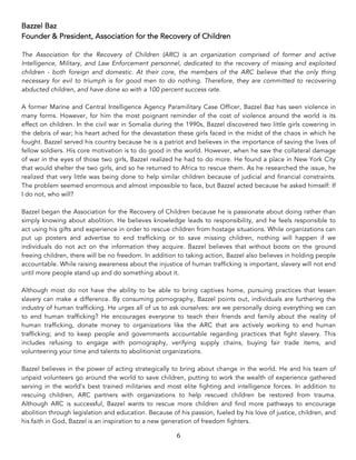6	
Bazzel Baz
Founder & President, Association for the Recovery of Children
The Association for the Recovery of Children (ARC) is an organization comprised of former and active
Intelligence, Military, and Law Enforcement personnel, dedicated to the recovery of missing and exploited
children - both foreign and domestic. At their core, the members of the ARC believe that the only thing
necessary for evil to triumph is for good men to do nothing. Therefore, they are committed to recovering
abducted children, and have done so with a 100 percent success rate.
A former Marine and Central Intelligence Agency Paramilitary Case Officer, Bazzel Baz has seen violence in
many forms. However, for him the most poignant reminder of the cost of violence around the world is its
effect on children. In the civil war in Somalia during the 1990s, Bazzel discovered two little girls cowering in
the debris of war; his heart ached for the devastation these girls faced in the midst of the chaos in which he
fought. Bazzel served his country because he is a patriot and believes in the importance of saving the lives of
fellow soldiers. His core motivation is to do good in the world. However, when he saw the collateral damage
of war in the eyes of those two girls, Bazzel realized he had to do more. He found a place in New York City
that would shelter the two girls, and so he returned to Africa to rescue them. As he researched the issue, he
realized that very little was being done to help similar children because of judicial and financial constraints.
The problem seemed enormous and almost impossible to face, but Bazzel acted because he asked himself: If
I do not, who will?
Bazzel began the Association for the Recovery of Children because he is passionate about doing rather than
simply knowing about abolition. He believes knowledge leads to responsibility, and he feels responsible to
act using his gifts and experience in order to rescue children from hostage situations. While organizations can
put up posters and advertise to end trafficking or to save missing children, nothing will happen if we
individuals do not act on the information they acquire. Bazzel believes that without boots on the ground
freeing children, there will be no freedom. In addition to taking action, Bazzel also believes in holding people
accountable. While raising awareness about the injustice of human trafficking is important, slavery will not end
until more people stand up and do something about it.
Although most do not have the ability to be able to bring captives home, pursuing practices that lessen
slavery can make a difference. By consuming pornography, Bazzel points out, individuals are furthering the
industry of human trafficking. He urges all of us to ask ourselves: are we personally doing everything we can
to end human trafficking? He encourages everyone to teach their friends and family about the reality of
human trafficking, donate money to organizations like the ARC that are actively working to end human
trafficking; and to keep people and governments accountable regarding practices that fight slavery. This
includes refusing to engage with pornography, verifying supply chains, buying fair trade items, and
volunteering your time and talents to abolitionist organizations.
Bazzel believes in the power of acting strategically to bring about change in the world. He and his team of
unpaid volunteers go around the world to save children, putting to work the wealth of experience gathered
serving in the world’s best trained militaries and most elite fighting and intelligence forces. In addition to
rescuing children, ARC partners with organizations to help rescued children be restored from trauma.
Although ARC is successful, Bazzel wants to rescue more children and find more pathways to encourage
abolition through legislation and education. Because of his passion, fueled by his love of justice, children, and
his faith in God, Bazzel is an inspiration to a new generation of freedom fighters.
 