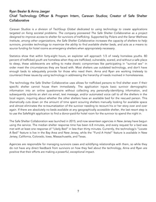 7	
Ryan Bealer & Anna Jaeger
Chief Technology Officer & Program Intern, Caravan Studios; Creator of Safe Shelter
Collaborative
Caravan Studios is a division of TechSoup Global dedicated to using technology to create applications
targeted on fixing societal problems. The company pioneered The Safe Shelter Collaborative as a project
designed to improve access to shelter for survivors of trafficking. Supported by Polaris and the Sanar Wellness
Institute, among other organizations, the Safe Shelter Collaborative increases the capacity of shelters to help
survivors, provides technology to maximize the ability to find available shelter beds, and acts as a means to
source funding for hotel rooms as emergency shelters when appropriately necessary.
Statistics show that within forty-eight hours, an exploiter will approach 1/3 of newly homeless youths. 80
percent of trafficked youth are homeless when they are trafficked; vulnerable, scared, and without a safe place
to sleep, these adolescents are willing to make drastic compromises like participating in “survival sex” in
order meet the circumstances they are faced with. Most shelters use outdated technology, and don’t have
enough beds to adequately provide for those who need them. Anna and Ryan are working tirelessly to
counteract these issues by using technology in addressing the hierarchy of needs involved in homelessness.
The technology the Safe Shelter Collaborative uses allows for trafficked persons to find shelter even if their
specific shelter cannot house them immediately. The application inputs basic survivor demographic
information into an online questionnaire without collecting any personally-identifying information, and
subsequently submits an alert via email, text message, and/or automated voice call to all the shelters in the
local region, inquiring about whether the other shelters have an available bed for the rescued person. This
dramatically cuts down on the amount of time spent scouring shelters manually looking for available space
and almost eliminates the re-traumatization of the survivor needing to recount his or her story over and over
again. If there are absolutely no beds available at any geographically accessible shelter, the last resort step is
to use the SafeNight application to find a donor-paid-for hotel room for the survivor to spend the night in.
The Safe Shelter Collaboration was launched in 2015; and now seventeen agencies in New Jersey have begun
using the service. The median shelter response time has been 6.8 minutes, and every request for a bed was
met with at least one response of “Likely Bed” in less than thirty minutes. Currently, the technology’s “Locate
A Bed” feature is live in the Bay Area and New Jersey, while the “Fund A Hotel” feature is available in New
Jersey, California, Colorado, Iowa, Massachusetts, and Texas.
Agencies are responsible for managing survivors cases and solidifying relationships with them, so while they
do not have any direct feedback from survivors on how they feel about the technology, Anna and Ryan are
positive that their efforts are making a powerful, exceptional impact.
 