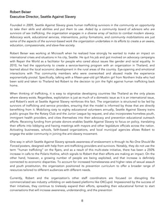 8	
Robert Beiser
Executive Director, Seattle Against Slavery
Founded in 2009, Seattle Against Slavery gives human trafficking survivors in the community an opportunity
to take their skills and abilities and put them to use. Aided by a community board of advisors who are
survivors of sex trafficking, the organization engages in a diverse array of tactics to combat modern slavery.
Advocacy work, educational services, interventions, policy formations, and community mobilizations are just
some of the aspects of the survivor-based work the organization undertakes in its efforts to create a an aware,
education, compassionate, and slave-free society.
Robert Beiser was working at Microsoft when he realized how strongly he wanted to make an impact on
international crises and situations in his city, Seattle. He quit his job and got involved on advocacy campaigns
with Repair the World as a facilitator for people who cared about issues like gender and racial equality. In
2010, he had the opportunity to create a service-learning program with an organization in Thailand, and
learned about the local economic development in the rural areas of the country. Eye-opening and emotional
interactions with Thai community members who were overworked and abused made the experience
exponentially pivotal. Specifically, talking with a fifteen-year-old girl Muslim girl from Northern India who had
been sold and taken to Thailand led Robert to the decision to join the fight against human trafficking back
home.
When thinking of trafficking, it is easy to stigmatize developing countries like Thailand as the only places
where slavery exists. Regardless, exploitation is just as much of a domestic issue as it is an international issue,
and Robert’s work at Seattle Against Slavery reinforces this fact. The organization is structured to be led by
survivors of trafficking and service providers, ensuring that the model is informed by those that are directly
benefitting from it. Mobilizing sixty to eighty educational volunteers annually, Seattle Against Slavery trains
public groups like the Rotary Club and the Junior League by request, and also incorporates homeless youth,
immigrant health providers, and cities themselves into their advocacy and prevention educational outreach
efforts. Receiving funding from private donors enables Seattle Against Slavery to focus on policy, translating
their efforts into lobbying and having meetings with mayors and other legislature officials across the nation.
Activating businesses, schools, faith-based organizations, and local municipal agencies allows Robert to
engage the wider community in joining the anti-slavery movement.
One way in which Seattle Against Slavery spreads awareness of enslavement is through its No One Should Be
Forced posters, designed with help from anti-trafficking providers and survivors. Notably, they do not use the
term “human trafficking” on the flyers, and as a result of this multi-state initiative, there has been a 250%
increase in calls to the Polaris Hotline, which signals to Robert that their efforts are making an impact. On the
other hand, however, a growing number of people are being exploited, and that increase is definitely
connected to economic disparities. To account for increased homelessness and higher rates of sexual assault
and youth prostitution, the organization positioned its prevention curriculum to offer a broader range of
resources tailored to different audiences with different needs.
Currently, Robert and the organization’s other staff coordinators are focused on disrupting the
commercialized sex industry unfolding on web-based platforms like OKCupid. Impassioned by the success of
their initiatives, they continue to tirelessly expand their efforts, spreading their educational format to start
conversations that will increase awareness, understanding, and the prevention
 