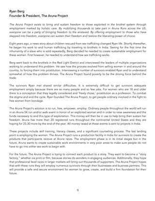 9	
Ryan Berg
Founder & President, The Aruna Project
The Aruna Project exists to bring and sustain freedom to those exploited in the brothel system through
employment marked by holistic care. By mobilizing thousands to take part in Aruna Runs across the US,
everyone can be a party of bringing freedom to the enslaved. By offering employment to those who have
stepped into freedom, everyone can sustain their freedom and restore the liberating power of choice.
Eight years ago, a news story about children rescued from sex trafficking changed Ryan life. Shortly thereafter,
he began his work to end human trafficking by traveling to brothels in India. Seeing for the first time the
inhumanity of a slave who is sold repeatedly, Berg decided he needed to create sustainable employment for
these women. First however, he needed to understand how sex trafficking works.
Berg went back to the brothels in the Red Light District and interviewed the leaders of multiple organizations
working to understand this problem. He saw how the process evolved from selling women in and around the
country, to forcing them into prostitution. Interviewing a number of survivors enabled Ryan and to understand
somewhat of how this problem thrives. The Aruna Project found poverty to be the driving force behind the
trade.
The survivors Ryan met shared similar difficulties. It is extremely difficult to get survivors adequate
employment simply because there are so many people and so few jobs. For women who are 18 and older
there is a conception that they legally considered and ‘freely chose,’ prostitution as a profession. To combat
the stigma and end the cycle, Ryan founded The Aruna Project, to get people ordinary involved in the fight to
free women from bondage.
The Aruna Project’s solution is to run, free, empower, employ. Ordinary people throughout the world will run
in an Aruna 5K run and/or walk event in honor of an exploited woman and in order to raise awareness and the
funds necessary to end this type of exploitation. This money will then be in use to help bring then sustain her
freedom. Aruna has more than 20 registered runs throughout the continental United States and they are
hoping for 25-30 more by the end of the year. All money raised at these events is sent to projects in India.
These projects include skill training, literacy classes, and a significant counseling process. The last landing
point is employing the women. The Aruna Project runs a production facility in India for survivors to create the
products that participants receive at Aruna races. The employment phase is in its initial stages but in the
future, Aruna wants to create sustainable work environments in very poor areas to make sure people do not
have to go into either sex work to begin with.
For the future, The Aruna Project is trying to connect each product to a story. They want to become a “story
factory,” whether via print or film, because stories do wonders in engaging audiences. Additionally, they hope
that professional level races in larger markets will bring out thousands of supporters. The Aruna Project hopes
that with these runs they will employ numerous survivors through their businesses and business partners. This
will provide a safe and secure environment for women to grow, create, and build a firm foundation for their
future.
 