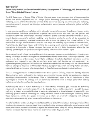 10	
Betsy Bramon
Senior Policy Advisor on Gender-based Violence, Development & Technology, U.S. Department of
State Office of Global Women's Issues
The U.S. Department of State’s Office of Global Women’s Issues strives to ensure that all issues regarding
women are wholly integrated into U.S. foreign policy. Preventing gender-based violence, like human
trafficking, is one of the Department’s foremost tasks, as well as focusing on adolescent girls’ wellbeing,
promoting women’s economic participation, and protecting women’s peace and security before and after
conflicts occur.
In order to understand human trafficking within a broader human rights context, Betsy Bramon focuses on the
structural realities that create vulnerabilities. A person’s economic status, education, age, sex, gender, and
broader environmental circumstances influence whether he or she is able to withstand humanitarian crises,
natural disasters, war, and/or political instability – and therefore whether he or she will be susceptible to
trafficking. After conducting extensive humanitarian efforts across the globe – from outreach efforts in The
Netherlands’ red light districts to service work for such major anti-trafficking organizations as Free the Slaves,
Polaris Projects, Courtney’s House, and FairGirls, to engaging social enterprise development with Hagar
International in Cambodia – Betsey continued her career at the U.S. State Department, where she has
tirelessly spent the past five years advocating and fighting for humanitarian women’s rights.
She immersed herself in legal frame-working and victim-centered approaches to rehabilitation through grant-
making and foreign assistance management at the Office to Monitor and Combat Trafficking in Persons. Later
moving to the Bureau of Democracy, Human Rights and Labor, Betsy helped politically transitional countries
understand and respond to the risks women face when basic civil liberties are not guaranteed. Her
experiences prior to joining the Office of Global Women’s Issues enabled her to help start the Gender-Based
Violence Emergency Response and Protection Initiative, a program focused on providing shelter, relocation,
medical and legal services, and other targeted aids to those facing gender-based threats or violence.
The U.S. Strategy to Prevent and Respond to Gender-Based Violence Globally, released in 2012 by President
Obama, is a key policy tool used by the national government to integrate gender perspective when dealing
with violence internationally. The Secretary’s Office of Global Women’s Issues at the U.S. Department of State
is privileged to improve the Strategy so it can continually attend the needs of foreign policy when battling
trafficking and other forms of gender-based violence.
Humanizing the issue of human trafficking is an intersectional, imperative goal. Because the trafficking
movement has been seemingly isolated from the broader human rights movement – possibly because
trafficking is viewed as untouchable since it seems so unbelievable – Betsy believes it is essential for the
trafficking space to continue connecting and uniting with other sectors of the human rights community. When
these frameworks collide, the greater movement as a whole can creatively collaborate with different
organizations to strategically target human rights violations at their source.
The efforts of Betsy and the U.S. Department of State's Office of Global Women's Issues do not go unnoticed. Now
focusing on the intersection of gender-based violence and technology, with ties to subjects like online harassment and
online privacy issues, the Office continues to legislate for women’s overall safety and security, further perpetuating
instances where acts of gender-based violence can be prevented before they even unfold.
 