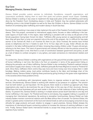 13	
Guy Cave
Managing Director, Geneva Global
Geneva Global provides custom services to individuals, foundations, nonprofit organizations, and
corporations worldwide, helping them to reach their goals and achieve greater social impact. Currently,
Geneva Global is working in two areas to implement the large-scale plans of the anti-trafficking work being
done by the Freedom Fund. Combatting slavery in India and Thailand. Guy has worked extensively with
trafficking victims in the United Kingdom as well as for Save the Children in Burma. Geneva Global is at the
forefront of combatting labor trafficking and modern slavery in South East Asia.
Geneva Global is working in two areas to help implement the work of the Freedom Fund and combat modern
slavery. Their first project, connected to international supply chains, focuses on labor trafficking in the low-
caste regions of South India. In this region, labor trafficking is prevalent with as many as 60 percent of the
female population having been forced into labor. Traffickers offer young women an apprenticeship and tell
them they will give them a lump sum payment only at the end of the program. As it is difficult for low-caste
women to be married off, there is an incentive for them to join. Once involved, the women have limited
access to telephones and live in hostels to work 12 to 16 hour days with no pay. Indian officials are also
complicit in the labor trafficking behind mill labor, knowing they employ children under 14 years old and yet,
refusing to let them leave. The intent of governmental and industry officials to hide the practice ensures the
demand for cheap labor is met. And there is a lack of coordination between government and police, as well
as a lack of desire to combat corruption in any sphere, and weak connections to international retailers and
brands.
To combat this, Geneva Global is working with organizations on the ground that provides support for victims
of human trafficking in real time. But India is far from an exception in terms of the government hiding or
allowing the pervasive use of labor trafficking. Geneva Global is also combatting Thailand’s seafood industry
and Costco’s supply chain slavery. In this case, traffickers persuade Burmese Migrants to travel to Thailand for
work. Once there, traffickers inform victims they owe more and more money over time to keep them in debt
bondage. Making matters worse, local police contribute heavily to the labor and bondage chain of the
seafood industry. Geneva Global is fighting these practices by giving funding to the grass roots organizations
in the societies where these problems thrive.
They are also coordinating with international supply chains to organize workers to get them access to
services. Simultaneously, Geneva Global is working with retailers to put pressure on suppliers. The solution
must be both bottom up and top-down. On the ground, there needs to a bottom-up approach yet, these
organizations also need to de-incentivize the use of slave labor at the very top of their structures. Geneva
Global fears that local businesses will just work harder in the future to hide instances of labor trafficking and
slavery. To prevent this, Geneva Global is working in multiple sectors across South East Asia to one day end
human trafficking in the region. For Thailand and India to end slavery, Guy suggests making it a question of
managing their international reputations. By working to strengthen local-business, Geneva Global can help
industry leaders maintain commercial relations with the West without fear of scandal. For Geneva Global, the
answer is greater police involvement at the local and national levels as well as encouraging consumers to buy
ethically fair wage products and push retailers to engage in good practices. Geneva Global stresses the
importance of international buyers contracting auditors to increase the chances of catching traffickers in real
time. Finally, Geneva Global wants international brands to accept that cheap prices should not be at the
expense of your workers.
 