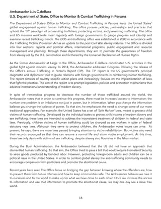 14	
Ambassador Luis C.deBaca
U.S. Department of State, Office to Monitor & Combat Trafficking in Persons
The Department of State’s Office to Monitor and Combat Trafficking in Persons leads the United States’
global engagement against human trafficking. The office pursues policies, partnerships and practices that
uphold the ‘3P’ paradigm of prosecuting traffickers, protecting victims, and preventing trafficking. The office
and US missions worldwide meet regularly with foreign governments to gauge progress and identify and
examine recent trafficking trends. The DOS anti-trafficking office was established in 2000 in accordance with
the Trafficking Victims Protection Act as an update to the post-Civil War slavery statutes. The Office is divided
into four sections: reports and political affairs, international programs, public engagement and resource
management and planning. Through these departments, they aim to promote the guarantees of freedom
from slavery set by the U.S. constitution and furthered by the Universal Declaration of Human Rights.
As the former Ambassador at Large to the Office, Ambassador C.deBaca coordinated U.S. activities in the
global fight against modern slavery. In 2014, the Ambassador addressed Congress following the release of
the Office’s annual Trafficking in Persons Report (TIP). The TIP report is the US government’s principal
diagnostic and diplomatic tool to guide relations with foreign governments in combatting human trafficking.
The report consists of country specific action plans and increasingly focuses on the implementation of laws
that fight the practice. The aim of the report is to prompt legislation, policies and protection mechanisms that
advance international understanding of modern slavery.
In spite of tremendous progress to decrease the number of those trafficked around the world, the
Ambassador notes that in order to continue this progress, there must be increased access to information: the
number one problem is an imbalance not just in power, but in information. When you change the information
balance you change the balance of power. To that aim, he emphasizes the need to change some of our more
traditional approaches. For example, the United States has a set of ‘Safe Harbor’ laws, meant to protect child
victims of human trafficking. Developed by the individual states to protect child victims of modern slavery and
sex trafficking, these laws are intended to address the inconsistent treatment of children in federal and state
laws. Previously, children victims of human trafficking could be charged as sex workers in spite of federal
statutory rape laws. Although they serve to protect children, the Ambassador notes issues can arise. At
present, he says, there are more laws passed bringing attention to victim rehabilitation. But victims also need
their records expunged so that they can resume a normal life and attain viable employment. At this time,
these law only deals with victims of sex trafficking, despite slavery also flourishes in the labor market.
During the Bush Administration, the Ambassador believed that the US did not have an approach that
dismantled human trafficking. To that aim, the Office tried to pass a bill that would require Homeland Security
to seize goods produced by bonded labor. However, protecting foreign-born adults and children can be a
political issue in the United States. In order to combat global slavery the anti-trafficking community needs to
encourage compassion from politicians and promote the abolitionist cause.
Recent years have seen The Office focus on bridging the gap between knowing where the offenders are, how
to prevent them from future offenses and how to keep communities safe. The Ambassador believes we owe it
to ourselves and to the world to make up for what we have done to each other. Once we increase the access
to information and use that information to promote the abolitionist cause, we may one day see a slave free
world.
 