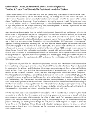 15	
Gerardo Reyes Chavez, Laura Germino, Smirti Keshari & Sanjay Rawls
The Cast & Crew of Food Chains & The Coalition of Immokalee Workers
There is more interest in food these days than ever, yet there is very little interest in the hands that pick it.
Farmworkers, the foundation of our fresh food industry, are routinely abused and robbed of wages. In
extreme cases they can be beaten, sexually harassed or even enslaved – all within the borders of the United
States. Food Chains, a documentary filmed produced by actress Eva Longoria, reveals the human cost in our
food supply and the complicity of large buyers of produce like fast food and supermarkets. Their story is one
of hope and promise for the triumph of morality over corporate greed – to ensure a dignified life for farm
workers and a more humane, transparent food chain.
Many Americans do not realize that the end of institutionalized slavery did not end bonded labor in the
United States. It simply forced the practice underground. For many farm workers in America, the reality was
that of violence, sexual assault and threats against their lives, which forced them into chains. In the 1990’s,
tomato farm workers in Immokalee, Florida, began organizing against the human trafficking and slavery they
saw in their local farm communities. The Coalition of Immokalee Workers (CIW) pioneered a ‘multi-sectoral’
approach to slavery prosecution. Believing that, ‘the most effective weapon against forced labor is an aware
community engaged in the defense of its own labor rights,’ they coordinated with the FBI and local law
enforcement to uncover, investigate and assist in the liberation of over 1200 enslaved persons across the
United States. The CIW also co-founded the Freedom Network USA and the Freedom Network Training
Institute, which continues to be used regularly to train law enforcement and non-governmental organizations
to recognize both the signs of human trafficking and to assist those trapped. Although incredibly influential in
empowering workers on the supply side, the CIW understood the need to address the ‘demand side’ of the
US produce market.
As corporations can profit from the artificially low price of US produce, their actions can incentivize the use of
human trafficking and slavery. In order to address this, the CIW launched the Fair Food Program. Supported
by corporations like Walmart and McDonalds, this program communicates with farms all across Florida to
inform workers of their rights, and allow them to report abuses. If a case of slavery is reported, growers are
referred to The Fair Food Standards Council, the third party organization created to oversee compliance.
Should a specific complaint of abuse be validated, that grower will no longer be able to sell to big buyers. As
a result of their work, tens of thousands of tomato farm laborers have been interviewed and educated by the
Fair Food Program. The CIW now says that there have been no reported cases of sexual harassment in ‘Fair
Food fields.’ Although the CIW has accomplished a tremendous amount in relation to the tomato industry in
Florida, violent practices and slavery still exist in the fields of other crops. But by educating consumers, buying
habits can change at the grass roots level. The film aspire to build a critical mass of people willing to divest
themselves from corporations and products tainted by slavery and human trafficking.
But the movement also needs assistance from corporations. First, in order to ensure compliance, they need
corporations to take the lead in engaging and convincing growers and consumers to comply with this
program as they can pressure other companies that refuse to take a stand. They also need the support of the
public to end slavery in America by realizing that doing so benefits everyone, not just those victimized by the
practice. Ultimately, we need systemic change. As such, the Fair Food Program has helped to eliminate
forced labor in the Southeast United States and education campaigns continue to empower global
communities to defend labor rights. However, we the consumers, remain the best weapon against human
trafficking and slavery.
 