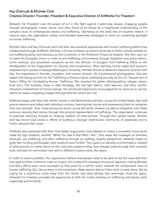 16	
Kay Chernush & Michele Clark
Creative Director; Founder, President & Executive Director of ArtWorks For Freedom
Artworks For Freedom uses the power of art in the fight against modern-day slavery. Engaging people
through photography, media, dance, and other forms of art allows for a heightened understanding of the
complex issue of contemporary slavery and trafficking. Operating on the basis that art touches viewers in
visceral ways, the organization utilizes multi-faceted awareness campaigns to shine an unrelenting spotlight
on human trafficking.
Michele Clark and Kay Chrenush each had their own personal experiences with human trafficking before they
collaborated through ArtWorks. Michele, a former professor at Israel’s University of Haifa, actively worked on
anti-trafficking policy and advocacy as the co-director of the Protection Project at Hopkins. She then went on
to assist the European Union to meet its anti-trafficking commitments through legislative and policy reform,
victim services, and prevention programs as the first Director of Europe’s Anti-Trafficking Office at the
Headquarters of the Organization for Security and Cooperation. Now teaching human rights and women’s
empowerment courses at George Washington University, Michele thrives as Artwork’s Executive Director with
Kay, the organization’s founder, president, and creative director. As a professional photographer, Kay was
tasked with taking pictures for the Trafficking In Persons report, published annually by the U.S. Department of
State’s Office for Combatting Human Trafficking. She traveled the globe, photographing refugee camps,
brick kilns, Thai brothels, those in debt bondage, the red light district, child laborers, and other horrific,
inhumane mistreatment of human beings. Her emotional experiences encouraged her to continue to use her
talents to create compelling images that dignified the victims she met.
ArtWorks began with Kay’s first exhibit, shown in the Netherlands and later, across the United States, Kay held
portrait sessions and talked with individual survivors, learning their stories and empowering them to recognize
their own strength. Now, these pieces are shown across the world. Viewers are able to empathize with these
survivors, sensing their stories through this pictorial representation of trafficking. The organization continues
to promote advocacy through an amazing coalition of artist-activists. Through their global travels, Michele
and Kay recruit local artists in efforts of building a stronger international community of awareness and to
further advance their cause.
ArtWorks also partnered with New York-based organization Groundswell to create a moveable mural series
made by high students, entitled “What You See Is Not Who I Am”, that relays the messages of domestic
servitude, sex trafficking, and labor trafficking through an uplifting, hopeful perspective. Artworks hopes to
grow their funding and broaden their audience even further. Their goal is to develop and formalize a network
of artist-activists to further focus on the important questions they have already raised through their outreach
work, and want to commission new work in different creative areas, like opera.
In order to solve a problem, the organization believe that people need to be able to see the issue with their
own eyes and feel inclined to make an impact. Art invokes this necessary emotional response, making Michele
and Kay’s efforts even more successful as they push for a call for action towards the omnipresent issue of
human trafficking. But, like so many in the movement, these women feel as if their work is never done. But by
urging for a unanimous move away from the clichés and stock photos that seemingly cloud the space,
Artworks For Freedom provides the opportunity to shift the media narrative on trafficking and slavery, both
organically and forcefully.
 