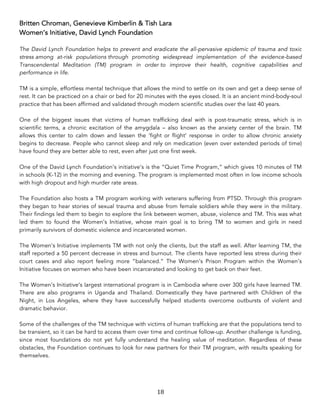 18	
Britten Chroman, Genevieve Kimberlin & Tish Lara
Women’s Initiative, David Lynch Foundation
The David Lynch Foundation helps to prevent and eradicate the all-pervasive epidemic of trauma and toxic
stress among at-risk populations through promoting widespread implementation of the evidence-based
Transcendental Meditation (TM) program in order to improve their health, cognitive capabilities and
performance in life.
TM is a simple, effortless mental technique that allows the mind to settle on its own and get a deep sense of
rest. It can be practiced on a chair or bed for 20 minutes with the eyes closed. It is an ancient mind-body-soul
practice that has been affirmed and validated through modern scientific studies over the last 40 years.
One of the biggest issues that victims of human trafficking deal with is post-traumatic stress, which is in
scientific terms, a chronic excitation of the amygdala – also known as the anxiety center of the brain. TM
allows this center to calm down and lessen the ‘fight or flight’ response in order to allow chronic anxiety
begins to decrease. People who cannot sleep and rely on medication (even over extended periods of time)
have found they are better able to rest, even after just one first week.
One of the David Lynch Foundation’s initiative’s is the “Quiet Time Program,” which gives 10 minutes of TM
in schools (K-12) in the morning and evening. The program is implemented most often in low income schools
with high dropout and high murder rate areas.
The Foundation also hosts a TM program working with veterans suffering from PTSD. Through this program
they began to hear stories of sexual trauma and abuse from female soldiers while they were in the military.
Their findings led them to begin to explore the link between women, abuse, violence and TM. This was what
led them to found the Women’s Initiative, whose main goal is to bring TM to women and girls in need
primarily survivors of domestic violence and incarcerated women.
The Women’s Initiative implements TM with not only the clients, but the staff as well. After learning TM, the
staff reported a 50 percent decrease in stress and burnout. The clients have reported less stress during their
court cases and also report feeling more “balanced.” The Women’s Prison Program within the Women’s
Initiative focuses on women who have been incarcerated and looking to get back on their feet.
The Women’s Initiative’s largest international program is in Cambodia where over 300 girls have learned TM.
There are also programs in Uganda and Thailand. Domestically they have partnered with Children of the
Night, in Los Angeles, where they have successfully helped students overcome outbursts of violent and
dramatic behavior.
Some of the challenges of the TM technique with victims of human trafficking are that the populations tend to
be transient, so it can be hard to access them over time and continue follow-up. Another challenge is funding,
since most foundations do not yet fully understand the healing value of meditation. Regardless of these
obstacles, the Foundation continues to look for new partners for their TM program, with results speaking for
themselves.
 
