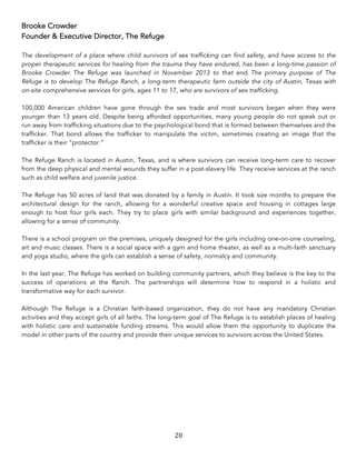 20	
Brooke Crowder
Founder & Executive Director, The Refuge
The development of a place where child survivors of sex trafficking can find safety, and have access to the
proper therapeutic services for healing from the trauma they have endured, has been a long-time passion of
Brooke Crowder. The Refuge was launched in November 2013 to that end. The primary purpose of The
Refuge is to develop The Refuge Ranch, a long-term therapeutic farm outside the city of Austin, Texas with
on-site comprehensive services for girls, ages 11 to 17, who are survivors of sex trafficking.
100,000 American children have gone through the sex trade and most survivors began when they were
younger than 13 years old. Despite being afforded opportunities, many young people do not speak out or
run away from trafficking situations due to the psychological bond that is formed between themselves and the
trafficker. That bond allows the trafficker to manipulate the victim, sometimes creating an image that the
trafficker is their “protector.”
The Refuge Ranch is located in Austin, Texas, and is where survivors can receive long-term care to recover
from the deep physical and mental wounds they suffer in a post-slavery life. They receive services at the ranch
such as child welfare and juvenile justice.
The Refuge has 50 acres of land that was donated by a family in Austin. It took size months to prepare the
architectural design for the ranch, allowing for a wonderful creative space and housing in cottages large
enough to host four girls each. They try to place girls with similar background and experiences together,
allowing for a sense of community.
There is a school program on the premises, uniquely designed for the girls including one-on-one counseling,
art and music classes. There is a social space with a gym and home theater, as well as a multi-faith sanctuary
and yoga studio, where the girls can establish a sense of safety, normalcy and community.
In the last year, The Refuge has worked on building community partners, which they believe is the key to the
success of operations at the Ranch. The partnerships will determine how to respond in a holistic and
transformative way for each survivor.
Although The Refuge is a Christian faith-based organization, they do not have any mandatory Christian
activities and they accept girls of all faiths. The long-term goal of The Refuge is to establish places of healing
with holistic care and sustainable funding streams. This would allow them the opportunity to duplicate the
model in other parts of the country and provide their unique services to survivors across the United States.
 