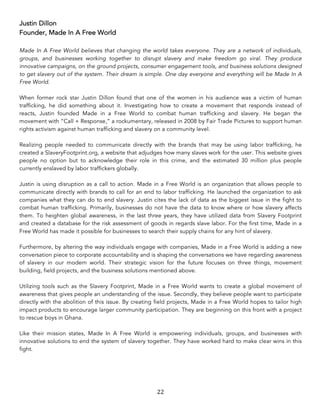 22	
Justin Dillon
Founder, Made In A Free World
Made In A Free World believes that changing the world takes everyone. They are a network of individuals,
groups, and businesses working together to disrupt slavery and make freedom go viral. They produce
innovative campaigns, on the ground projects, consumer engagement tools, and business solutions designed
to get slavery out of the system. Their dream is simple. One day everyone and everything will be Made In A
Free World.
When former rock star Justin Dillon found that one of the women in his audience was a victim of human
trafficking, he did something about it. Investigating how to create a movement that responds instead of
reacts, Justin founded Made in a Free World to combat human trafficking and slavery. He began the
movement with “Call + Response,” a rockumentary, released in 2008 by Fair Trade Pictures to support human
rights activism against human trafficking and slavery on a community level.
Realizing people needed to communicate directly with the brands that may be using labor trafficking, he
created a SlaveryFootprint.org, a website that adjudges how many slaves work for the user. This website gives
people no option but to acknowledge their role in this crime, and the estimated 30 million plus people
currently enslaved by labor traffickers globally.
Justin is using disruption as a call to action. Made in a Free World is an organization that allows people to
communicate directly with brands to call for an end to labor trafficking. He launched the organization to ask
companies what they can do to end slavery. Justin cites the lack of data as the biggest issue in the fight to
combat human trafficking. Primarily, businesses do not have the data to know where or how slavery affects
them. To heighten global awareness, in the last three years, they have utilized data from Slavery Footprint
and created a database for the risk assessment of goods in regards slave labor. For the first time, Made in a
Free World has made it possible for businesses to search their supply chains for any hint of slavery.
Furthermore, by altering the way individuals engage with companies, Made in a Free World is adding a new
conversation piece to corporate accountability and is shaping the conversations we have regarding awareness
of slavery in our modern world. Their strategic vision for the future focuses on three things, movement
building, field projects, and the business solutions mentioned above.
Utilizing tools such as the Slavery Footprint, Made in a Free World wants to create a global movement of
awareness that gives people an understanding of the issue. Secondly, they believe people want to participate
directly with the abolition of this issue. By creating field projects, Made in a Free World hopes to tailor high
impact products to encourage larger community participation. They are beginning on this front with a project
to rescue boys in Ghana.
Like their mission states, Made In A Free World is empowering individuals, groups, and businesses with
innovative solutions to end the system of slavery together. They have worked hard to make clear wins in this
fight.
 