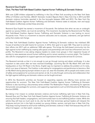 23	
Reverend Que English
Chair, The New York Faith-Based Coalition Against Human Trafficking & Domestic Violence
With over 2,200 children subjected to trafficking in the City of New York according to the New York State
Office of Children and Families, 280,531 Domestic Incident Reports filed in New York City in 2013 and 843
domestic violence homicides reported in the five boroughs between 2002 and 2013, The New York City
Faith-Based Coalition Against Human Trafficking and Domestic Violence seeks to educate, train and equip
faith leaders to effectively combat these atrocities.
Reverend Que English has started a movement of thousands. She believes that when we see an onslaught
against our young children, we must do something. This movement, founded by the Reverend and The New
York Faith-Based Coalition Against Human Trafficking and Domestic Violence is now looking to recruit
thousands more. Theirs is a movement to become advocates and to educate, understand, and get behind
policy that creates real change.
The New York Faith-Based Coalition Against Human Trafficking & Domestic violence has mobilized 200
houses of worship to be safe havens for survivors. In 2016, their goal is to open 500. They want to continue
their efforts into 2017 with an additional 1000 safe spaces. This brings the faith-based community into the
fight against human trafficking by creating safe spaces and partnerships with local law enforcement and non-
profits. The Reverend is now asking religious leaders to create more groups in their respective houses of
worship to raise awareness around human trafficking and to remain sensitive to survivor plight. The Coalition
also calls for congregations to support agencies and organizations that provide services for survivors.
The Reverend reminds us that it is not enough to just go through training and obtain certificates. It is also
important to take action after we have received knowledge. Launching Not On My Watch NYC with their
headquarters on Gun Hill Road in the Bronx, English says its important to address the problem at it’s roots,
which is an issue of demand. The Coalition is also asking for congregations and parishioners to become a Not
on My Watch site by placing bumper stickers on your car, wear the bracelets, talk to people and create a zone
of safety and acceptance for survivors and women at risk. It is only through community and collaboration that
the fight against trafficking and domestic violence can be fought and won.
In 2016 the Reverend’s priorities are focused on expanding capacity and offering more services and
opportunities for survivors. The New York Faith-Based Coalition Against Human Trafficking & Domestic
Violence is also launching a documentary series entitled The Redemption Project, volunteering for agencies
that provide care packages for survivors, and supporting organizations such as Girls Educational & Mentoring
Services (GEMS).
By making it her mission to combat domestic violence and human trafficking right here in New York City,
Revered Que and The New York Faith Based Coalition Against Human Trafficking & Domestic Violence are
ensuring that faith leaders, congregations, and communities learn to end trafficking before it starts. While she
admits they still have so much work to do, she has faith that tomorrows spiritual leaders will interpret the
scriptures and join him in the fight to protect our young children, women, and girls here in New York City.
They keep moving forward to end human trafficking and domestic violence in New York because they will not
allow it to happen – on their watch – anymore.
 