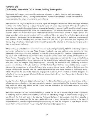 24	
Nathaniel Erb
Co-Founder, Worthwhile: GO & Partner, Dashing Emancipation
Worthwhile: GO is a program to enable passionate advocates to bike for freedom and raise money to
support efforts to end slavery. Dashing Emancipation is an annual fashion show and art exhibit to raise
awareness about the plight of human and sex trafficking.
Nathaniel Erb has long had a passion for human rights and an eye for adventure. While in college, although
he knew what he loved doing, he could not quite figure out where his passions fit. Throughout his time in
University, he worked in Honduras focusing on poverty alleviation. However, his life would drastically change
when he moved to Nepal in 2012. While there, Nathaniel met CNN Woman of the Year, Pushpa Basnet, who
operates a home for children that would otherwise live with their incarcerated parents in Nepal’s prisons. He
would spend an entire summer working with her and the children she cared for while their parents served
their sentence. Surrounded by the Nepalese and immersed within their society, it was there he discovered
how endemic human trafficking had become. One local told him, ‘if you don’t sell your neighbor into
slavery, they will sell you.’ Nearing the end of his college career he returned to America, but not give up the
fight to end human trafficking.
While working at United Nations Economic Social and Cultural Organization (UNESCO) and writing his thesis
on human trafficking, he met Jay Atlas through Facebook. Jay was walking across America to raise
awareness of the plight of human trafficking victims and to end the practice. Together, they planned a trip.
Jay would walk and Nathaniel would ride his bike across the United States from Seattle, Washington to Key
West, Florida. Throughout their trip, they would raise awareness and connect to every anti-trafficking
organization they could find along their route. At the end of his trip, Nathaniel knew that he had found his
issue and could not imagine doing anything else. Continuing his momentum and combining it with his
passion for adventure in 2014, he partnered with Worthwhile Wear. He knew he wanted to create an active
element that invites others to join the fight and raise funds to combat human trafficking. Building upon his
original biking across America idea, he created Worthwhile Go. The active element of Worthwhile Wear,
riders ride across the country to meet and engage with everyone, from senators and state delegates to
school and community groups. Worthwhile Go completed its third trip - from Fargo, North Dakota to San
Antonio, Texas – in 2015.
Shortly thereafter, Nathaniel began volunteering at The Samaritan Women, where he took charge of their
advocacy programs. Realizing there were gaps in his research, he started asking The Samaritan Women what
they need and what they wanted to see. It was then he learned of the difficulties survivors of human
trafficking face in Maryland.
Nathaniel then spent the next six months helping to create the first law to ensure college access to survivors
of trafficking. Passed unanimously last May, survivors can attend any college in Maryland and only pay one
fee. One of the first such laws in the country, Nathaniel believes it demonstrates that this is actually a
positive economic investment for the state. Nathaniel is now opening his own firm, the first in the state of
Maryland to focus on trafficking-related legislative advocacy full time. He also plans to look deeper into the
issues that feed modern slavery like, poverty, homelessness and drug addiction.
 