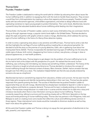 26	
Thomas Estler
Founder, Freedom Ladder
The Freedom Ladder is dedicated to making the world safe for children by educating them about issues like
human trafficking while in addition to equipping them with the tools to handle these situations. They envision
a world free from child exploitation by creating a culture that respects and honors people. Freedom Ladder
works with law enforcement agencies, child welfare organizations, and artists to design effective tools with
captivating narratives to inspire young people to protect themselves. Their comic book, Abolitionista, became
a powerful story that educated students about human-trafficking while feeding into their imaginations.
Thomas Estler, the founder of Freedom Ladder, wants to reach every child before they are victimized. And he
doing so through Japanese manga, a popular comic book style in the United States. Thomas decided to
adopt this style and partner with graphic artists to create a manga, Abolitionista, which address the warning
signs of human trafficking in the frame of a Nancy Drew detective mystery.
In order to write a captivating story about a very sensitive and difficult topic, Thomas had to write a tale that
did that highlights the red flags of human-trafficking without reading like an educational pamphlet. He
decided to build the story on the premise of a young detective, Eden, who is gathering clues about her
missing best friend, Delilah. Thomas incorporates the standard warning signs of trafficking into the story like
visible signs of abuse, birth control, disappearing from home or school, new phones, a change in dree or
physical appearances, or new health problems.
In the second half the story, Thomas begins to get deeper into the problem of human-trafficking but to do
this he had to look at the subject with the perspective of a youth. He realized that the word: human-
trafficking, was confusing and intimidating, but slavery was something children understood. The history of the
slavery in America is taught at schools across America so Thomas decided to introduce the concept of
human-trafficking through the historical context of slavery. Main character, Delilah, had an ancestor that was
brought over from Africa as a slave. This realization helped Delilah see that she was actually enslaved by
someone she saw as a boyfriend.
Abolitionista has had an overwhelming response from educators, children and survivors. He has seen how the
book helps girls recognize and identify manipulating relationships in their own lives. Thomas has also gotten
responses from parents praising the book. The success of Abolitionista has pushed Freedom Ladder to
expand what they can do with manga. Abolitionista has already been translated to Spanish in order to reach a
larger audience and thanks to a popular demand, Thomas and his team is already working on the second
volume. Thomas loves manga because it is made to be in a series and this allows him to add onto a story and
introduce new books when there is new information coming out about human-trafficking. Thomas is
constantly researching, talking to survivors and his working closely with an FBI Victim Specialist on the key
issues and trends pertaining to human-trafficking today. Thomas also has partners in the Philippines, India and
Malaysia to work on creating more comic books that reflect the culture and trafficking stories common in
those regions. These international comic books would be invaluable to American students as well as they
teach more about this global issue.
All the work that Freedom Ladder and Thomas is doing is to equip the next generation of abolitionists to live
safe, powerful, and inspired lives.
 