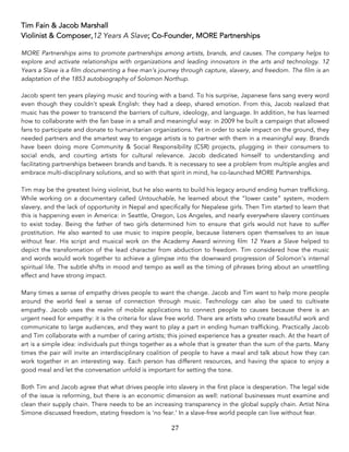 27	
Tim Fain & Jacob Marshall
Violinist & Composer,12 Years A Slave; Co-Founder, MORE Partnerships
	
MORE Partnerships aims to promote partnerships among artists, brands, and causes. The company helps to
explore and activate relationships with organizations and leading innovators in the arts and technology. 12
Years a Slave is a film documenting a free man’s journey through capture, slavery, and freedom. The film is an
adaptation of the 1853 autobiography of Solomon Northup.
	
Jacob spent ten years playing music and touring with a band. To his surprise, Japanese fans sang every word
even though they couldn’t speak English: they had a deep, shared emotion. From this, Jacob realized that
music has the power to transcend the barriers of culture, ideology, and language. In addition, he has learned
how to collaborate with the fan base in a small and meaningful way: in 2009 he built a campaign that allowed
fans to participate and donate to humanitarian organizations. Yet in order to scale impact on the ground, they
needed partners and the smartest way to engage artists is to partner with them in a meaningful way. Brands
have been doing more Community & Social Responsibility (CSR) projects, plugging in their consumers to
social ends, and courting artists for cultural relevance. Jacob dedicated himself to understanding and
facilitating partnerships between brands and bands. It is necessary to see a problem from multiple angles and
embrace multi-disciplinary solutions, and so with that spirit in mind, he co-launched MORE Partnerships.
Tim may be the greatest living violinist, but he also wants to build his legacy around ending human trafficking.
While working on a documentary called Untouchable, he learned about the “lower caste” system, modern
slavery, and the lack of opportunity in Nepal and specifically for Nepalese girls. Then Tim started to learn that
this is happening even in America: in Seattle, Oregon, Los Angeles, and nearly everywhere slavery continues
to exist today. Being the father of two girls determined him to ensure that girls would not have to suffer
prostitution. He also wanted to use music to inspire people, because listeners open themselves to an issue
without fear. His script and musical work on the Academy Award winning film 12 Years a Slave helped to
depict the transformation of the lead character from abduction to freedom. Tim considered how the music
and words would work together to achieve a glimpse into the downward progression of Solomon’s internal
spiritual life. The subtle shifts in mood and tempo as well as the timing of phrases bring about an unsettling
effect and have strong impact.
Many times a sense of empathy drives people to want the change. Jacob and Tim want to help more people
around the world feel a sense of connection through music. Technology can also be used to cultivate
empathy. Jacob uses the realm of mobile applications to connect people to causes because there is an
urgent need for empathy: it is the criteria for slave free world. There are artists who create beautiful work and
communicate to large audiences, and they want to play a part in ending human trafficking. Practically Jacob
and Tim collaborate with a number of caring artists; this joined experience has a greater reach. At the heart of
art is a simple idea: individuals put things together as a whole that is greater than the sum of the parts. Many
times the pair will invite an interdisciplinary coalition of people to have a meal and talk about how they can
work together in an interesting way. Each person has different resources, and having the space to enjoy a
good meal and let the conversation unfold is important for setting the tone.
Both Tim and Jacob agree that what drives people into slavery in the first place is desperation. The legal side
of the issue is reforming, but there is an economic dimension as well: national businesses must examine and
clean their supply chain. There needs to be an increasing transparency in the global supply chain. Artist Nina
Simone discussed freedom, stating freedom is ‘no fear.’ In a slave-free world people can live without fear.
 
