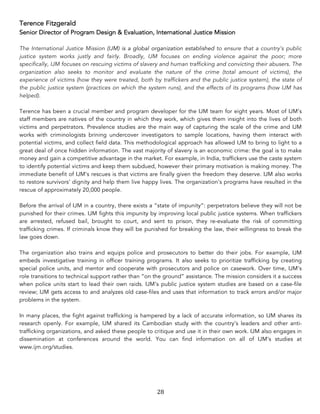 28	
Terence Fitzgerald
Senior Director of Program Design & Evaluation, International Justice Mission
The International Justice Mission (IJM) is a global organization established to ensure that a country’s public
justice system works justly and fairly. Broadly, IJM focuses on ending violence against the poor; more
specifically, IJM focuses on rescuing victims of slavery and human trafficking and convicting their abusers. The
organization also seeks to monitor and evaluate the nature of the crime (total amount of victims), the
experience of victims (how they were treated, both by traffickers and the public justice system), the state of
the public justice system (practices on which the system runs), and the effects of its programs (how IJM has
helped).
Terence has been a crucial member and program developer for the IJM team for eight years. Most of IJM’s
staff members are natives of the country in which they work, which gives them insight into the lives of both
victims and perpetrators. Prevalence studies are the main way of capturing the scale of the crime and IJM
works with criminologists brining undercover investigators to sample locations, having them interact with
potential victims, and collect field data. This methodological approach has allowed IJM to bring to light to a
great deal of once hidden information. The vast majority of slavery is an economic crime: the goal is to make
money and gain a competitive advantage in the market. For example, in India, traffickers use the caste system
to identify potential victims and keep them subdued, however their primary motivation is making money. The
immediate benefit of IJM’s rescues is that victims are finally given the freedom they deserve. IJM also works
to restore survivors’ dignity and help them live happy lives. The organization’s programs have resulted in the
rescue of approximately 20,000 people.
Before the arrival of IJM in a country, there exists a “state of impunity”: perpetrators believe they will not be
punished for their crimes. IJM fights this impunity by improving local public justice systems. When traffickers
are arrested, refused bail, brought to court, and sent to prison, they re-evaluate the risk of committing
trafficking crimes. If criminals know they will be punished for breaking the law, their willingness to break the
law goes down.
The organization also trains and equips police and prosecutors to better do their jobs. For example, IJM
embeds investigative training in officer training programs. It also seeks to prioritize trafficking by creating
special police units, and mentor and cooperate with prosecutors and police on casework. Over time, IJM’s
role transitions to technical support rather than “on the ground” assistance. The mission considers it a success
when police units start to lead their own raids. IJM’s public justice system studies are based on a case-file
review; IJM gets access to and analyzes old case-files and uses that information to track errors and/or major
problems in the system.
In many places, the fight against trafficking is hampered by a lack of accurate information, so IJM shares its
research openly. For example, IJM shared its Cambodian study with the country’s leaders and other anti-
trafficking organizations, and asked these people to critique and use it in their own work. IJM also engages in
dissemination at conferences around the world. You can find information on all of IJM’s studies at
www.ijm.org/studies.
 