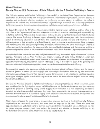 30	
Alison Friedman
Deputy Director, U.S. Department of State Office to Monitor & Combat Trafficking in Persons
The Office to Monitor and Combat Trafficking in Persons (TIP) at the United State Department of State was
established in 2010 and works with foreign governments, international organizations, and civil society to
develop and implement effective strategies for confronting modern slavery. In addition, the office is
responsible for bilateral and multilateral diplomacy, targeted foreign assistance, and public engagement on
trafficking in persons. Its main goals are to prosecute traffickers, protect victims, and prevent trafficking.
As Deputy Director of the TIP office, Alison is committed to fighting human trafficking, and her office is the
only office in the Department of State that ranks other countries on an annual basis in regards to their efficacy
in fighting trafficking. Although this choice creates friction, it is also a significant movement that effects real
change. The annual Trafficking in Persons report released by the office every year, ranks the countries and
details the trafficking situation in each of them. This research has spurred new laws and initiatives in many
different places. In fact, according to a Duke University study, a country is two times more likely to pass an
anti-trafficking law after being downgraded by the report. Unfortunately, the office receives just under $20
million per year in funding from the government for their worldwide initiatives, and therefore are seeking to
partner with potential donors in future to share information about ideas that State Department cannot fund.
In the United States, one of the best ways to fight human trafficking is to make it a part of the nation’s political
agenda. Politicians such as Vice President Joe Biden, Secretary of State Hillary Clinton, Senator Sam
Brownback, and others have picked up on this issue in the past. However, since there was not a huge outcry
against human trafficking, the problem was not addressed as fully as it could have been. If the general public
becomes interested in fighting the problem, more can be done to eradicate human trafficking.
Some practical ways to raise awareness include getting the word about trafficking hotlines and the issue of
slavery in general. Citizens can also engage with their mayor and school board to try and spread this
information, as well as petitioning their state and federal Congressmen. In all, establishing a political base that
will support the fight against human trafficking would be one of the most effective ways to eradicate slavery
from the United States.
One way for American citizens to fight human trafficking is ensuring that they are ethical consumers. Alison
was introduced to the fight against human trafficking because her family was in textiles, and they came up
against the problem of verifying supply chains. Supply chain verification is a real opportunity to create a
standard for what is expected of businesses that holds them accountable. It’s a sound business practice to
eliminate bonded labor in a business’s supply chain because it ensures one’s laborers are qualified and
creating good products, as well as being paid fairly for their work.
Alison also emphasized the importance of programs that empower survivors to live their lives fully. Religious
organizations are wonderful resources, and they need to step up to the task. There are some real
opportunities in our globalized world to connect survivors with their interests, but we need to figure out how
to better integrate survivors back into society. As immoral and abusive as human trafficking is, it’s
fundamentally an economic crime. That means there is a way to change it.
 