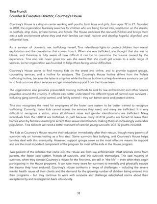 31	
Tina Frundt
Founder & Executive Director, Courtney’s House
Courtney’s House is a drop-in center working with youths, both boys and girls, from ages 12 to 21. Founded
in 2008, the organization fearlessly searches for children who are being forced into prostitution on the streets,
in brothels, strip clubs, private homes, and hotels. The House embraces the rescued children and brings them
into a safe environment where they and their families can heal, recover and develop hopeful, dignified, and
influential lives.
As a survivor of domestic sex trafficking herself, Tina relentlessly fights to protect children from sexual
exploitation and the devastation that comes from it. When she was trafficked, she thought that she was to
blame, and therefore is fully aware of how difficult it can be to overcome the trauma caused by the
experience. Tina also was never given nor was she aware that she could get access to a wide range of
services, so her organization was founded to help others facing similar difficulties.
Courtney’s House works to find missing kids on the street and online, and to provide support groups,
counseling services, and a hotline for survivors. The Courtney’s House hotline differs from the Polaris
trafficking hotline, because the latter is a tip-line while the House hotline is a help-line where survivors can call
in to find out more about services and get immediate support from the House team.
The organization also provides preventable training methods to and for law enforcement and other service
providers around the country. If officers can better understand the different types of control over survivors -
including gang control, pimp control, and family control – they can better serve and protect victims.
Tina also recognizes the need for employees of the foster care system to be better trained to recognize
trafficking. Currently, foster kids cannot access the services they need, and many are trafficked. It is very
difficult to recognize a victim, since all different races and gender identifications are trafficked. Many
individuals from the LGBTQ are trafficked, in part because many LGBTQ youths are forced to leave their
homes when by families unwilling to accept their sexual identification, making them an increasingly vulnerable
population. Tina believes we need a better standard of care for young survivors; LGBTQ youths included.
The kids at Courtney’s House resume their education immediately after their rescue, though many parents of
survivors rely on homeschooling as a first step. Some survivors face bullying, and Courtney’s House helps
families deal with this eventuality. However, support groups serve as the most effective means for support
and are the most important component of the program for most of the kids in the House program.
Two percent of the referrals that come into the House are from law enforcement; most referrals come from
parents, the foster care system, friends of survivors, and the survivors themselves. The vast majority of
survivors, when they contact Courtney’s House for the first time, are still in “the life” – even when they begin
participating in the House programs. It can take many years for survivors to mentally and physically escape
the trauma they have endured. Courtney’s House confronts a range of challenges – including the severe
mental health issues of their clients and the demand for the growing number of children being entered into
their programs – but they continue to work with survivors and challenge established norms about their
acceptance by and reintegration back into society.
 