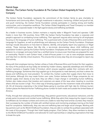 32	
Patrick Gage
Member, The Carlson Family Foundation & The Carlson Global Hospitality & Travel
Company
The Carlson Family Foundation represents the commitment of the Carlson family to give charitably to
humanitarian and community affairs. Through investments in education, mentoring, children and youth at risk,
and youth mentoring, the Carlson Family Foundation actively participates in creating strong and healthy
communities, and a competitive workforce. The Carlson Global Hospitality and Travel Company is a member
of ECPAT and a corporate leader in the fight against slavery and trafficking worldwide.
As a leader in business tourism, Carlson maintains a majority stake in Wagonlit Travel and operates 1,300
hotels in more than 150 countries. Since 1999, the Carlson Family Foundation has taken a corporate and
people’s approach to combatting human trafficking. Their approach requires ethics training for all employees
focusing on the language of human trafficking. This is partnered with a Code of Business Ethics and Conduct
Language for Suppliers, as well as philanthropy and advocacy via the Carlson Family Foundation. Employee
trainings include discussions on how best to observe, identify, and properly report any suspicious or illegal
activity. These trainings feature Not My Life, a ten-minute documentary about child trafficking and
exploitation funded in part by the Carlson Family Foundation. Employees are then required to report any illicit
behavior to a manager and every hotel has a certified trainer to ensure even franchises are prepared for such
an eventuality. Placed in each Carlson hotel, a back-of-house poster is in use to raise employee awareness
and help them to identify critical situations. This ensures that at every step they are encouraged to report any
illicit activity.
Along with their employee training, Carlson utilizes a Code of Business Ethics and Conduct for their suppliers.
As many of the products we buy today are tainted by modern slavery, especially sweatshops and child labor,
Carlson maintains a Supplier Code of Conduct, which ensures suppliers update their contracts with anti-
trafficking language. Sometimes their big suppliers go to third parties to meet demand, and that is where the
slavery and trafficking are most prevalent. To combat this, Carlson audits their supply chains that move to
third parties. Although this may create friction over costs, Carlson believes that if large companies do not
tolerate supply chain slavery at any level, they can effect a major change in combatting human trafficking.
Carlson also makes ensure that travelers and customers are aware of the issue when traveling to countries
where child sex tourism is high. This is their way of showing support for the movement inside and outside the
US. On all itineraries originating in the United States going to countries with high risks for child-sex tourism
Carlson places the National Human Trafficking phone number for both inside and outside the United States of
America.
Finally, through their advocacy and philanthropy, they petition governments, educational institutions, and the
private sector to prevent and combat human trafficking. While they admit that measuring the impact is tough,
as traffickers do not release numbers and victims are unable to raise they hand and be counted, they measure
their successes by the number of hotels with certified trainers and monitoring employee training at the hotel
level for compliance. Additionally, they cite new anti-trafficking laws and larger social changes. Working with
key partners such as the World Childhood Foundation, they are able to combat the pushback associated with
the costs of this program. Through their hotel loyalty program, Club Carlson, they allow members to donate
to the World Childhood Foundation and advocate for event sponsorships or adopting organizations that help
to break the cycle.
 