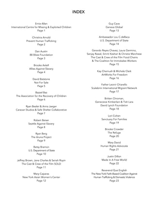 INDEX
Ernie Allen
International Centre for Missing & Exploited Children
Page 1
Christina Arnold
Prevent Human Trafficking
Page 2
Dan Austin
88 Bikes Foundation
Page 3
Brooke Axtell
Allies Against Slavery
Page 4
David Batstone
Not For Sale
Page 5
	
Bazzel Baz
The Association for the Recovery of Children
Page 6
Ryan Bealer & Anna Jaeger
Caravan Studios & Safe Shelter Collaborative
Page 7
Robert Beiser
Seattle Against Slavery
Page 8
	
Ryan Berg
The Aruna Project
Page 9
	
Betsy Bramon
U.S. Department of State
Page 10
	
Jeffrey Brown, Jane Charles & Seirah Royin
The Cast & Crew of the Film SOLD
Page 11
	
Mary Caparas
New York Asian Women’s Center
Page 12
Guy Cave
Geneva Global
Page 13
	
Ambassador Lou C.deBaca
U.S. Department of State
Page 14
	
Gerardo Reyes Chavez, Laura Germino,
Sanjay Rawal, Smriti Keshari & Christie Marchese
The Cast & Crew of the Film Food Chains
& The Coalition for Immokalee Workers
Page 15
Kay Chernush & Michele Clark
ArtWorks For Freedom
Page 16
	
Father Leonir Chiarello
Scalabrini International Migrant Network
Page 17
Britten Chroman,
Genevieve Kimberlain & Tish Lara
David Lynch Foundation
Page 18
Lori Cohen
Sanctuary For Families
Page 19
	
Brooke Crowder
The Refuge
Page 20
	
Mary David
Human Rights Advocate
Page 21
Justin Dillon
Made In A Free World
Page 22
Reverend Que English
The New York Faith-Based Coalition Against
Human Trafficking & Domestic Violence
Page 23
 
