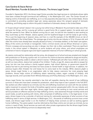33	
Cara Gardner & Stacie Reimer
Board Member; Founder & Executive Director, The Amara Legal Center
Founded in September 2013, the Amara Legal Center provides free legal services to individuals whose rights
have been violated through commercial sex trafficking, in the Washington D.C. area. The Center focuses on
helping victims of domestic sex trafficking, as it is a less popularly discussed issue in the United States. Amara
is committed to providing excellent legal aid, raising awareness about the rampant spread of domestic
trafficking, and finding ways to reform the public’s treatment of domestic slavery in the United States.
A 13-year-old girl named ‘Jessica’ met a young man while living in Maryland. He promised to take care of her
and give her things, and for a young girl without a good home life or support system, his words were just
what she wanted to hear. When he started running low on cash, he told her she needed to start working so
they could keep up their lifestyle. Jessica agreed, and her boyfriend began to sell her body to get money.
This is just the beginning of Jessica’s story, and hers is a real life example of the 300,000 minors at risk of
being trafficked in the United States. The average age of entry into the sex industry is 12 to 14 years old, and
often the victims have already been sexually abused at home, in homeless shelters, or the foster care system.
Many of the victims are female or transgender, hold a criminal record, and are African American or Latino.
Chronic runaways and young boys are also in danger, but their risk is often overlooked. There are significant
cracks in the school system in Maryland, as some students will pimp others, and school employees are
untrained on how to recognize signs and report suspected instances of human trafficking on school grounds.
As Jessica continued her relationship with her pimp, she dropped out of school and was arrested and charged
with prostitution at 18 during a police raid. It is common for victims to become addicted to drugs and alcohol,
and they are frequently unable to obtain a driver’s license. Trafficked girls will often have children as well, but,
as with so many others, Jessica lost custody of her children. Finally, at age 22, Jessica was able to escape her
pimp, but she now lives without a family support system, high school diploma, or government issued ID.
Jessica has had no job training and does not have access to mental health or legal services. In addition, her
previous buyers often threaten her and harass her to come back to the industry. While Jessica’s plight is
grave, Amara Legal Center is an organization able to help Jessica overcome her most pressing legal
problems. Amara helps victims of trafficking obtain restraining orders, regain custody of children, and
expunge records, and it provides Victim Witness Advocacy and Policy Advocacy in the Washington, D.C. area.
Amara Legal Center has recently submitted a law that will expedite clearing the record of sex trafficking
survivors or those who have been arrested for prostitution, which they hope to see it passed in the Fall 2015.
Sex workers are often looked at as criminals, but the anti-trafficking movement can work with the sex workers
rights movement to prevent the kinds of brutalities against women perpetuated within the sex industry and
help provide them with their legal rights. Amara Legal Center is also working to train social services and
service providers on effective solutions to help trafficking victims, raise awareness through monthly events and
social media, as well as working with clients, often comprised of trafficking victims, in the legal sector. In ten
years, Amara hopes to be a provider of technical training for nationwide awareness of what survivors of sex
trafficking need in terms of legal services. In Washington, D.C., thousands of trafficking survivors have unmet
needs, and Amara Legal Center is on the forefront of helping these survivors as well as working against
human trafficking. The justice system must be reformed so that these victims are not seen as criminals, but as
victims in need of help. Social services can work with other private organizations like the Amara Legal Center
to provide the help trafficking survivors so desperately need.
 