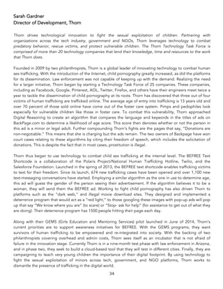 34	
Sarah Gardner
Director of Development, Thorn
Thorn drives technological innovation to fight the sexual exploitation of children. Partnering with
organizations across the tech industry, government and NGOs, Thorn leverages technology to combat
predatory behavior, rescue victims, and protect vulnerable children. The Thorn Technology Task Force is
comprised of more than 20 technology companies that lend their knowledge, time and resources to the work
that Thorn does.
Founded in 2009 by two philanthropists, Thorn is a global leader of innovating technology to combat human
sex trafficking. With the introduction of the Internet, child pornography greatly increased, as did the platforms
for its dissemination. Law enforcement was not capable of keeping up with the demand. Realizing the need
for a larger initiative, Thorn began by starting a Technology Task Force of 25 companies. These companies,
including as Facebook, Google, Pinterest, AOL, Twitter, Firefox, and others have their engineers meet twice a
year to tackle the dissemination of child pornography at its roots. Thorn has discovered that three out of four
victims of human trafficking are trafficked online. The average age of entry into trafficking is 13 years old and
over 70 percent of those sold online have come out of the foster care system. Pimps and pedophiles look
especially for vulnerable children like those in foster care. To combat this vulnerability, Thorn approached
Digital Reasoning to create an algorithm that compares the language and keywords in the titles of ads on
BackPage.com to determine a likelihood of age score. This score then denotes whether or not the person in
this ad is a minor or legal adult. Further compounding Thorn’s fights are the pages that say, “Donations are
non-negotiable.” This means that she is charging but the ads remain. The two owners of Backpage have won
court cases relating to these algorithms by citing their freedom of speech, which includes the solicitation of
donations. This is despite the fact that in most cases, prostitution is illegal.
Thorn thus began to use technology to combat child sex trafficking at the internal level. The BEFREE Text
Shortcode is a collaboration of the Polaris Project/National Human Trafficking Hotline, Twilio, and the
Salesforce Foundation. Launched in the spring of 2013, the BEFREE text shortcode enables trafficking victims
to text for their freedom. Since its launch, 674 new trafficking cases have been opened and over 1,100 new
text-messaging conversations have started. Employing a similar algorithm as the one in use to determine age,
this ad will guess the gender of the person seeing their advertisement. If the algorithm believes it to be a
woman, they will send them the BEFREE ad. Working to fight child pornography has also driven Thorn to
platforms such as the “dark web,” and illegal movie download sites. They designed and implemented a
deterrence program that would act as a “red light,” to those googling these images with pop-up ads will pop
up that say “We know where you are” (to scare) or “Stop- ask for help” (for assistance to get out of what they
are doing). Their deterrence program has 1500 people hitting their page each day.
Along with their GEMS (Girls Education and Mentoring Services) pilot launched in June of 2014, Thorn’s
current priorities are to support awareness initiatives for BEFREE. With the GEMS programs, they want
survivors of human trafficking to be empowered and re-integrated into society. With the backing of two
philanthropists covering overhead and admin costs, Thorn sees itself as an incubator that is not afraid of
failure in the innovation stage. Currently Thorn is in a nine-month test phase with law enforcement in Arizona,
and in phase two, they seek to build a cloud-based tool that they will test in different cities. Finally, they are
campaigning to teach very young children the importance of their digital footprint. By using technology to
fight the sexual exploitation of minors across tech, government, and NGO platforms, Thorn works to
dismantle the presence of trafficking in the digital world.
 