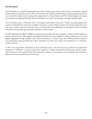 35	
Girl Be Heard
Girl Be Heard is a nonprofit organization that aims to help young women write, direct, and perform original
works based on pressing issues in their communities. Art enables understanding; by taking performances on
tour around the nation and to high-profile venues like the United Nations, Girl Be Heard enables individuals
to comprehend widespread issues like sex trafficking in an artistic, humanizing, and approachable ways.
Art and theater play an influential role in the larger social justice movement. Theater provides people who
might not otherwise be heard with a platform and voice to share difficult stories. Art activism allows for more
than one complex story to be told at a time; as talking about sex trafficking is meaningless without including
discussions on poverty, rape, sexuality, education, and privilege.
Girl Be Heard was founded in 2008 by a group of young girls who came together to discuss world issues like
politics and feminism. Their dynamic synergized because their work speaks to diverse audiences around the
globe. Regardless of age, gender, race, sexual orientation, or creed, issues like trafficking affect everyone,
and participants were emboldened to take ownership over their own stories and experiences in a cathartic,
creative manner.
In 2011 the organization developed its first full=length show, and has since been performing fragmented
excerpts of “Trafficked” in every country from Taiwan to Trinidad. Compiled of testimonies, poetry, dance,
and movement, their performances are constantly evolving to incorporate current statistics and emotions.
Below are two pieces performed in this show.
 