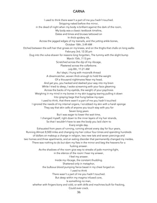 36	
CARNA
I used to think there wasn’t a part of me you hadn’t touched.
Stripping naked before the mirror,
in the dead of night when my body is brilliant against the dark of the room,
My body was a classic textbook timeline,
Dates and times and bruises tattooed on
In thick spidery ink,
Across the jagged edges of my toenails, and the jutting ankle bones,
October 18th, 3:49 AM
Etched between the soft hair that grows on my knees, and on the thighs that chafe on long walks
February 3rd, 12:30 pm
Dug into the vulva shaven for reasons long forgotten, The tummy with the slight bump
March 15th, 7:13 pm
Scratched across the dip of my ribcage,
Plastered across the collarbone.
July 8th, 11:21 AM
As I slept, I hung with moonsilk thread
A dreamcatcher, woven thick enough to hold the weight
Of a thousand nightmares Near my head,
And yet you, you hacked and slashed your way into my brain
While I tried to sleep, I woke screaming with your face gleaming
Across the backs of my eyelids, the weight of your psychosis
Weighing in my mind in my bones in my skin tugging tearing pulling it down
Into greying bags that hung below my eyes
I used to think, that there wasn’t a part of me you hadn’t touched
I ignored the needs of my internal organs, I scrubbed my skin with a harsh sponge
They say that skin cells of anyone you touch stay with you for
Seven long years
But I was eager to lower the wait time,
I changed myself, right down to the inner layers of my hair strands,
So that I wouldn’t have to see the body you laid claim to
Every single day.
Exhausted from years of running, running almost every day for four years,
Running Almost 8,500 miles and changing my hair colour four times and spending hundreds
of dollars on makeup a change in religion, two new tats and seven piercings and
two homes and three apartments, and an eating disorder that permanently changed my insides,
There was nothing to do but slam my fists in the mirror and beg the heavens for a
fucking answer.
As the shadows of the room give way to streaks of pale morning-light,
in the silence of the room I hear my answer,
I feel my answer.
Inside my ribcage, the constant thudding.
Shattered only in metaphor,
the bulbous blood pumping fierce beast in my chest forged on.
I used to think
There wasn’t a part of me you hadn’t touched.
But deep within my magma infused core,
Is something no man,
whether with fingers bony and cold, or with drills and machines built for fracking,
Could ever crack.
 