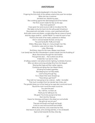 37	
AMSTERDAM
She stands deadweight in the door frame,
Fingering the thick cloth of the velvety curtains that cover her window
When she has a customer.
Jet black hair, blackening eyes,
She is striking against the dark background of her habitat.
Her thick accent masks her fear as she says
Any more questions?
I have given her some euros to talk to me about her life.
She takes me by the hand into the soft purple lit bedroom
Decorated with end table, mirrors, a twin sized bed with blue
And violet covers and sheets, a single pillow flat as a piece of wood,
And the vague smell of…vanilla? Musk? To mask the scent of sex
Points to the tools of her trade, scattered on shelves
And in crevices beside the bed, one by one
Ties and handcuffs. Fluffy and metal.
Dildos. Many sizes. Strap on—many straight men like.
Condoms. Latex and non latex. For allergies.
Lube. Obviously.
And there, tissue for the mess. Always many boxes.
I can barely hear the life of Amsterdam’s canals outside over the thudding of
Music that echoes through the vast brothel.
Through that door… that is where we all live.
It feels like I can see for miles.
A hallway coated in red velvet and dim lighting, hundreds of women
Who can dance and sing and play Nina from the Seagull,
Shaving their legs and their nether regions,
Combing and dying their hair bleach blond,
Smoking hot ended cigarettes,
Not sleeping but not fully awake,
Lost hunting through fog
For a dream that never showed up.
“How did you get here?”
They told me I was going to be a dancer…ballet. I do ballet.
That much is evident from her slender lean limbs, and
The graceful sharp turn of her head as her eyes dart round and round
Round the room round the street round me.
You want the sex?
No, I tell her, no that’s ok.
Thank you for talking to me.
Ok good. You’re too young to be here.
Don’t do this. Now go.
I leave her doorway and boys in the street turn and whistle
Hey girls can we join you?
They spit and laugh and laugh and laugh,
It hits our ears hard and shrill and childish
While she clenches, and unclenches her fists,
And returns to pose, arms and legs akimbo, in her windowsill,
Eyes turned towards the blue, blue sky.
 