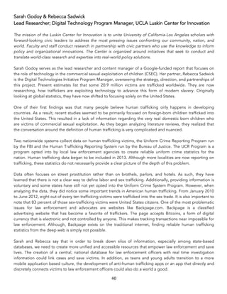 40	
Sarah Godoy & Rebecca Sadwick
Lead Researcher; Digital Technology Program Manager, UCLA Luskin Center for Innovation
The mission of the Luskin Center for Innovation is to unite University of California-Los Angeles scholars with
forward-looking civic leaders to address the most pressing issues confronting our community, nation, and
world. Faculty and staff conduct research in partnership with civic partners who use the knowledge to inform
policy and organizational innovations. The Center is organized around initiatives that seek to conduct and
translate world-class research and expertise into real-world policy solutions.
Sarah Godoy serves as the lead researcher and content manager of a Google-funded report that focuses on
the role of technology in the commercial sexual exploitation of children (CSEC). Her partner, Rebecca Sadwick
is the Digital Technologies Initiative Program Manager, overseeing the strategy, direction, and partnerships of
this project. Present estimates list that some 20.9 million victims are trafficked worldwide. They are now
researching, how traffickers are exploiting technology to advance this form of modern slavery. Originally
looking at global statistics, they have now shifted to focusing solely on the United States.
One of their first findings was that many people believe human trafficking only happens in developing
countries. As a result, recent studies seemed to be primarily focused on foreign-born children trafficked into
the United States. This resulted in a lack of information regarding the very real domestic born children who
are victims of commercial sexual exploitation. As they began analyzing literature reviews, they realized that
the conversation around the definition of human trafficking is very complicated and nuanced.
Two nationwide systems collect data on human trafficking victims, the Uniform Crime Reporting Program run
by the FBI and the Human Trafficking Reporting System run by the Bureau of Justice. The UCR Program is a
program opted into by local law enforcement agencies to create reliable uniform crime statistics for the
nation. Human trafficking data began to be included in 2013. Although more localities are now reporting on
trafficking, these statistics do not necessarily provide a clear picture of the depth of this problem.
Data often focuses on street prostitution rather than on brothels, parlors, and hotels. As such, they have
learned that there is not a clear way to define labor and sex trafficking. Additionally, providing information is
voluntary and some states have still not yet opted into the Uniform Crime System Program. However, when
analyzing the data, they did notice some important trends in American human trafficking. From January 2010
to June 2012, eight out of every ten trafficking victims were trafficked into the sex trade. It is also important to
note that 83 percent of those sex-trafficking victims were United States citizens. One of the most problematic
issues for law enforcement and advocates are websites like Backpage.com. Backpage is a classified
advertising website that has become a favorite of traffickers. The page accepts Bitcoins, a form of digital
currency that is electronic and not controlled by anyone. This makes tracking transactions near impossible for
law enforcement. Although, Backpage exists on the traditional internet, finding reliable human trafficking
statistics from the deep web is simply not possible.
Sarah and Rebecca say that in order to break down silos of information, especially among state-based
databases, we need to create more unified and accessible resources that empower law enforcement and save
lives. The creation of a central, national database for law enforcement officers with real time investigation
information could link cases and save victims. In addition, as teens and young adults transition to a more
mobile application based culture, the development of anti-human trafficking apps or an app that directly and
discretely connects victims to law enforcement officers could also do a world a good.
 