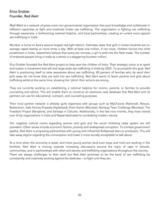 41	
Erica Grobler
Founder, Red Alert
Red Alert is a network of grass-roots non-governmental organization that pool knowledge and collaborate in
different capacities to fight and eradicate Indian sex trafficking. The organization is fighting sex trafficking
through awareness, a forthcoming national helpline, and local partnerships, creating an united voice against
sex trafficking in India.
Mumbai is home to Asia’s second largest red-light district. Estimates state that girls in Indian brothels are on
average raped twenty or more times a day. With at least one million, if not more, children forced into child
prostitution in India, researchers believe that every ten minutes, a girl is sold into the flesh trade. The number
of enslaved people living in India as a whole is a staggering fourteen million.
Elca Grobler founded the Red Alert project to help save the children of India. Their strategic vision is to spark
and sustain a movement that will end large-scale sex trafficking in India by 2025. To accomplish this goal, Red
Alert is positioning itself to raise awareness about sex trafficking. 80 percent of families who do send their
girls away do not know they are sold into sex trafficking. Red Alert wants to teach parents and girls about
trafficking whilst at the same time, showing the ‘johns’ their actions are wrong.
They are currently working on establishing a national helpline for victims, parents, or families to provide
counseling and advice. This will enable them to construct an extensive case database that Red Alert and its
partners can use for educational, outreach, and counseling purposes.
Their local partner network is already quite expansive with groups such as MyChoices (National), Rescue,
Restoration, Safe Homes Prajwala (Hyderbad), Prem Kieran (Mumbai), Bombay Teen Challenge (Mumbai), The
Freedom Project (Banglore), and Sanlaap in Calcutta. Additionally, in the last nine months, they have visited
over thirty organizations in India and Nepal dedicated to combatting modern slavery.
Yet, negative cultural norms regarding women and girls and the social inhibiting caste system are still
prevalent. Other issues include economic factors, poverty and widespread corruption. To combat government
apathy, Red Alert is proposing partnerships with young and influential Bollywood stars or producers. This will
take away stigma regarding the conversation and make it more socially acceptable to talk about.
At a time when the economy is weak, and more young women (and even boys and men) are working in the
brothels, Red Alert is moving towards increasing discussions around the topic of rape in schools,
communities, and in partnerships with other anti-slavery and trafficking organizations throughout the country.
There are always challenges to their work but Red Alert promises to be the bane of sex trafficking by
consistently and creatively working against the darkness – to fight until they win.
 