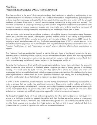 42	
Nick Grono
President & Chief Executive Officer, The Freedom Fund
The Freedom Fund is the world’s first ever private donor fund dedicated to identifying and investing in the
most effective front-line efforts to end slavery. The Fund has developed an independent and global approach
to bring together knowledge and capital to deliver results in those countries and sectors with the greatest
incidence of slavery. They invest in best-of-class anti-slavery interventions, scaling those that succeed. The
Freedom Fund shares its knowledge to encourage best practice and greater collaboration in the sector while
measuring impact to improve investment strategy over time. It also works to bring together a community of
activists committed to ending slavery and empowered by the knowledge of how best to do so.
There are three main factors that contribute to slavery: vulnerability (poverty, immigration status, language
barrier, etc.), discrimination (racism, caste system, gender), and lack of rule of law. Slavery is very profitable,
drawing in about $150 billion annually according to an International Labor Organization (ILO) report; the
majority of which results from sex trafficking. Traffickers generally pay about $2,000 to acquire a victim, but in
India traffickers may pay only a few hundred dollars with very little chance of prosecution or ramification. The
Freedom Fund focuses on such “geographic hot spots” where it identifies effective local organizations to
support.
The Freedom Fund was established through a partnership with three of the largest funders in the anti-
trafficking space – Humanity United, Legatum, and the Walk Free Foundation. Rather then working separately
and in parallel, the organizations determined by pooling their resources and creating a united front, they
could more effectively and efficiently hasten and end to the slavery once and for all.
Currently the Fund works in Brazil with frontline organizations to bring human rights activists on the ground. It
seeks to take the same approach in Thailand, where a massive problem of slavery persists in the fishing
industry. The Fund wants to build resilient, slave-free communities where the people are aware and
empowered with an accessible livelihood, including access to government services. Nick believes that funding
small organizations of former slaves will build a powerful network to fight slavery, and it is using funding to
drive that collaboration. Once that network is created, it can begin to scale up.
In order to make a difference, slavery needs to become morally abhorrent and normatively unacceptable. In
order to achieve that, we need a new abolitionist movement. Governments need to mobilize and prioritize
the fight against slavery, and along with consumers, encourage businesses to work towards slave-free supply
chains. The Freedom Fund will continue to partner with local organizations, to research on what works best
and what can be scaled up, and finally to provide support for victims to come out and stay out.
To do so, the Freedom Fund will focus on building resilient, slave free communities where individuals have
access to a livelihood in order to support themselves and their families, as well as access to government
services and aide. Pressure, therefore, also needs to be brought to bear on countries around the world to
provide these services, and to adjust their legal systems so that not only is slavery abolished, but its is
prosecutable and punishable by those that traffic and enslave the innocent.
 